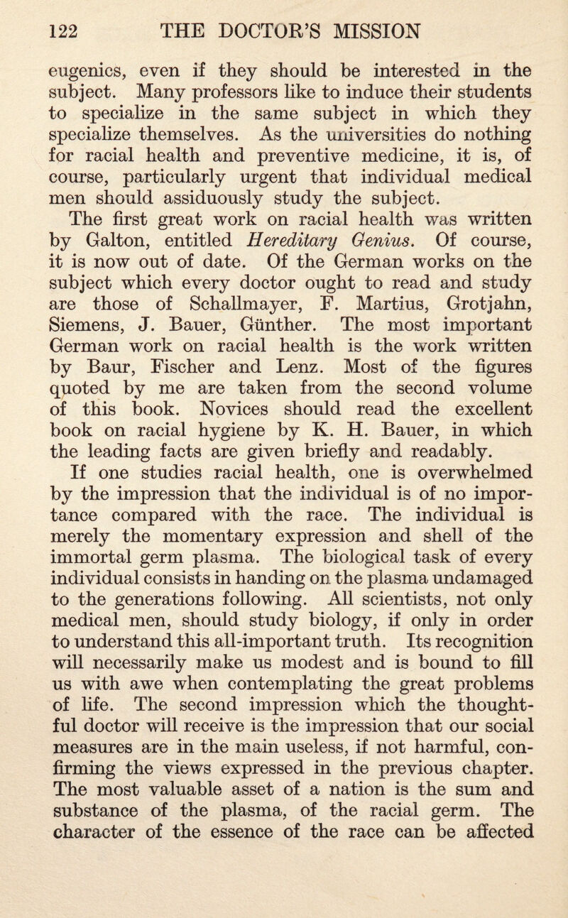 eugenics, even if they should be interested in the subject. Many professors like to induce their students to specialize in the same subject in which they specialize themselves. As the universities do nothing for racial health and preventive medicine, it is, of course, particularly urgent that individual medical men should assiduously study the subject. The first great work on racial health was written by Galton, entitled Hereditary Genius. Of course, it is now out of date. Of the German works on the subject which every doctor ought to read and study are those of Schallmayer, F. Martius, Grotjahn, Siemens, J. Bauer, Günther. The most important German work on racial health is the work written by Baur, Fischer and Lenz. Most of the figures quoted by me are taken from the second volume of this book. Novices should read the excellent book on racial hygiene by K. H. Bauer, in which the leading facts are given briefly and readably. If one studies racial health, one is overwhelmed by the impression that the individual is of no impor¬ tance compared with the race. The individual is merely the momentary expression and shell of the immortal germ plasma. The biological task of every individual consists in handing on the plasma undamaged to the generations following. All scientists, not only medical men, should study biology, if only in order to understand this all-important truth. Its recognition will necessarily make us modest and is bound to fill us with awe when contemplating the great problems of life. The second impression which the thought¬ ful doctor will receive is the impression that our social measures are in the main useless, if not harmful, con¬ firming the views expressed in the previous chapter. The most valuable asset of a nation is the sum and substance of the plasma, of the racial germ. The character of the essence of the race can be affected