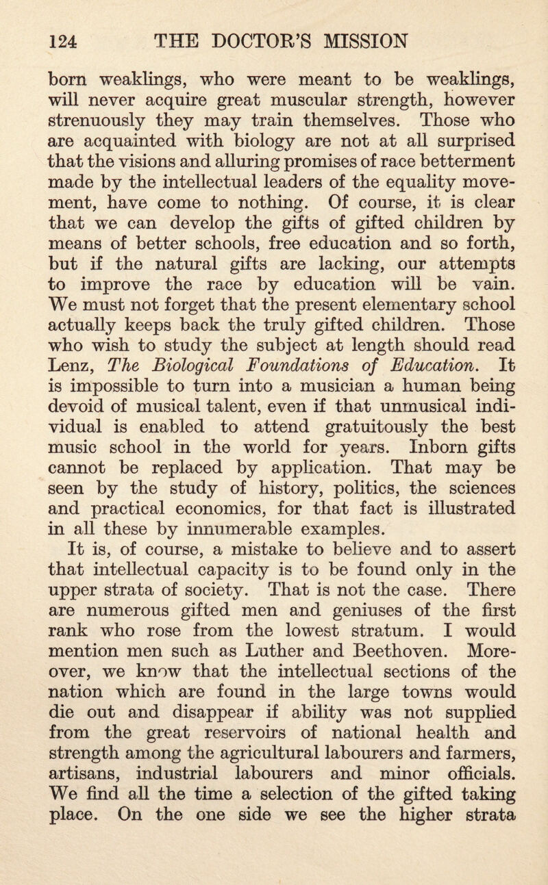 born weaklings, who were meant to be weaklings, will never acquire great muscular strength, however strenuously they may train themselves. Those who are acquainted with biology are not at all surprised that the visions and alluring promises of race betterment made by the intellectual leaders of the equality move¬ ment, have come to nothing. Of course, it is clear that we can develop the gifts of gifted children by means of better schools, free education and so forth, but if the natural gifts are lacking, our attempts to improve the race by education will be vain. We must not forget that the present elementary school actually keeps back the truly gifted children. Those who wish to study the subject at length should read Lenz, The Biological Foundations of Education. It is impossible to turn into a musician a human being devoid of musical talent, even if that unmusical indi¬ vidual is enabled to attend gratuitously the best music school in the world for years. Inborn gifts cannot be replaced by application. That may be seen by the study of history, politics, the sciences and practical economics, for that fact is illustrated in all these by innumerable examples. It is, of course, a mistake to believe and to assert that intellectual capacity is to be found only in the upper strata of society. That is not the case. There are numerous gifted men and geniuses of the first rank who rose from the lowest stratum. I would mention men such as Luther and Beethoven. More¬ over, we know that the intellectual sections of the nation which are found in the large towns would die out and disappear if ability was not supplied from the great reservoirs of national health and strength among the agricultural labourers and farmers, artisans, industrial labourers and minor officials. We find all the time a selection of the gifted taking place. On the one side we see the higher strata
