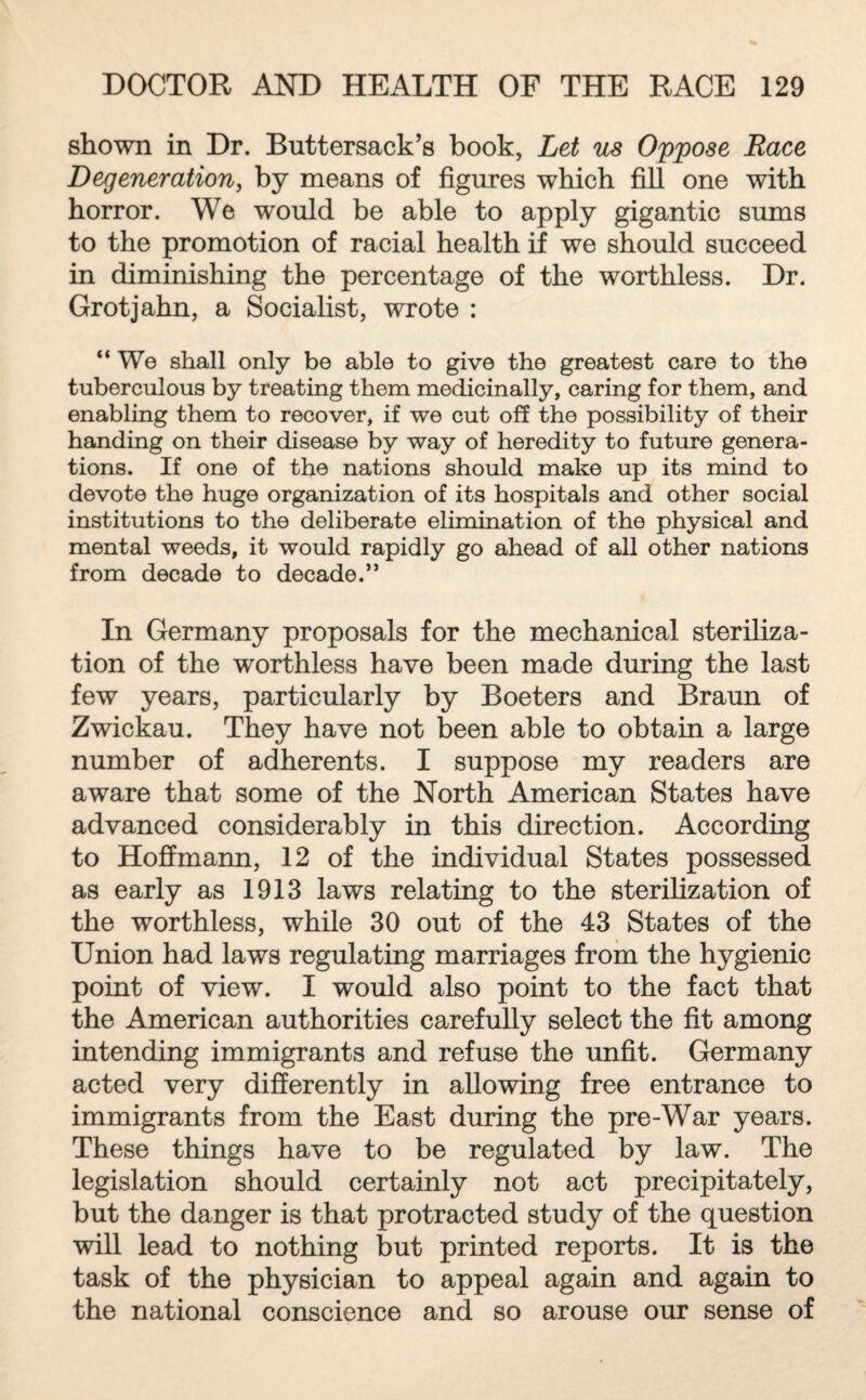 shown in Dr. Buttersack’s book, Let us Oppose Race Degeneration, by means of figures which fill one with horror. We would be able to apply gigantic sums to the promotion of racial health if we should succeed in diminishing the percentage of the worthless. Dr. Grotjahn, a Socialist, wrote : “We shall only be able to give the greatest care to the tuberculous by treating them medicinally, caring for them, and enabling them to recover, if we cut off the possibility of their handing on their disease by way of heredity to future genera¬ tions. If one of the nations should make up its mind to devote the huge organization of its hospitals and other social institutions to the deliberate elimination of the physical and mental weeds, it would rapidly go ahead of all other nations from decade to decade.” In Germany proposals for the mechanical steriliza¬ tion of the worthless have been made during the last few years, particularly by Boeters and Braun of Zwickau. They have not been able to obtain a large number of adherents. I suppose my readers are aware that some of the North American States have advanced considerably in this direction. According to Hoffmann, 12 of the individual States possessed as early as 1913 laws relating to the sterilization of the worthless, while 30 out of the 43 States of the Union had laws regulating marriages from the hygienic point of view. I would also point to the fact that the American authorities carefully select the fit among intending immigrants and refuse the unfit. Germany acted very differently in allowing free entrance to immigrants from the East during the pre-War years. These things have to be regulated by law. The legislation should certainly not act precipitately, but the danger is that protracted study of the question will lead to nothing but printed reports. It is the task of the physician to appeal again and again to the national conscience and so arouse our sense of
