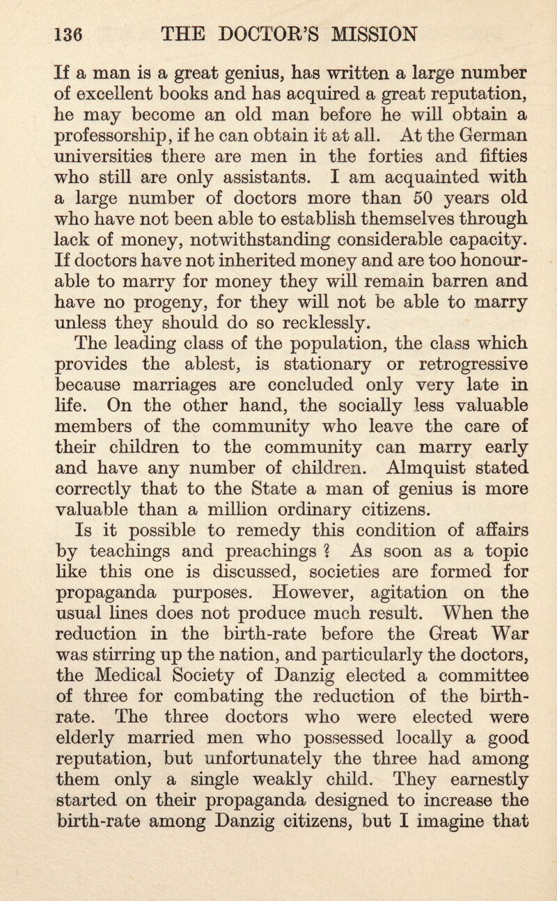 If a man is a great genius, has written a large number of excellent books and has acquired a great reputation, he may become an old man before he will obtain a professorship, if he can obtain it at all. At the German universities there are men in the forties and fifties who still are only assistants. I am acquainted with a large number of doctors more than 50 years old who have not been able to establish themselves through lack of money, notwithstanding considerable capacity. If doctors have not inherited money and are too honoar¬ able to marry for money they will remain barren and have no progeny, for they will not be able to marry unless they should do so recklessly. The leading class of the population, the class which provides the ablest, is stationary or retrogressive because marriages are concluded only very late in life. On the other hand, the socially less valuable members of the community who leave the care of their children to the community can marry early and have any number of children. Almquist stated correctly that to the State a man of genius is more valuable than a million ordinary citizens. Is it possible to remedy this condition of affairs by teachings and preachings 1 As soon as a topic like this one is discussed, societies are formed for propaganda purposes. However, agitation on the usual lines does not produce much result. When the reduction in the birth-rate before the Great War was stirring up the nation, and particularly the doctors, the Medical Society of Danzig elected a committee of three for combating the reduction of the birth¬ rate. The three doctors who were elected were elderly married men who possessed locally a good reputation, but unfortunately the three had among them only a single weakly child. They earnestly started on their propaganda designed to increase the birth-rate among Danzig citizens, but I imagine that