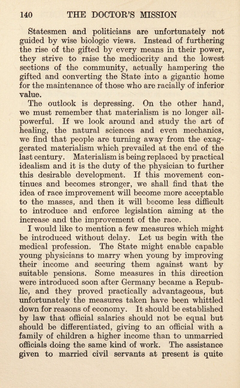 Statesmen and politicians are unfortunately not guided by wise biologic views. Instead of furthering the rise of the gifted by every means in their power, they strive to raise the mediocrity and the lowest sections of the community, actually hampering the gifted and converting the State into a gigantic home for the maintenance of those who are racially of inferior value. The outlook is depressing. On the other hand, we must remember that materialism is no longer all- powerful. If we look around and study the art of healing, the natural sciences and even mechanics, we find that people are turning away from the exag¬ gerated materialism which prevailed at the end of the last century. Materialism is being replaced by practical idealism and it is the duty of the physician to further this desirable development. If this movement con¬ tinues and becomes stronger, we shall find that the idea of race improvement will become more acceptable to the masses, and then it will become less difficult to introduce and enforce legislation aiming at the increase and the improvement of the race. I would like to mention a few measures which might be introduced without delay. Let us begin with the medical profession. The State might enable capable young physicians to marry when young by improving their income and securing them against want by suitable pensions. Some measures in this direction were introduced soon after Germany became a Repub¬ lic, and they proved practically advantageous, but unfortunately the measures taken have been whittled down for reasons of economy. It should be established by law that official salaries should not be equal but should be differentiated, giving to an official with a family of children a higher income than to unmarried officials doing the same kind of work. The assistance given to married civil servants at present is quite