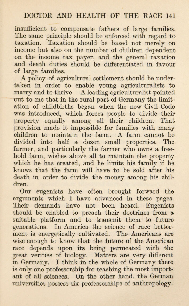 insufficient to compensate fathers of large families. The same principle should be enforced with regard to taxation. Taxation should be based not merely on income but also on the number of children dependent on the income tax payer, and the general taxation and death duties should be differentiated in favour of large families. A policy of agricultural settlement should be under¬ taken in order to enable young agriculturalists to marry and to thrive. A leading agriculturalist pointed out to me that in the rural part of Germany the limit¬ ation of childbirths began when the new Civil Code was introduced, which forces people to divide their property equally among all their children. That provision made it impossible for families with many children to maintain the farm. A farm cannot be divided into half a dozen small properties. The farmer, and particularly the farmer who owns a free¬ hold farm, wishes above all to maintain the property which he has created, and he limits his family if he knows that the farm will have to be sold after his death in order to divide the money among his chil¬ dren. Our eugenists have often brought forward the arguments which I have advanced in these pages. Their demands have not been heard. Eugenists should be enabled to preach their doctrines from a suitable platform and to transmit them to future generations. In America the science of race better¬ ment is energetically cultivated. The Americans are wise enough to know that the future of the American race depends upon its being permeated with the great verities of biology. Matters are very different in Germany. I think in the whole of Germany there is only one professorship for teaching the most import¬ ant of all sciences. On the other hand, the German universities possess six professorships of anthropology.