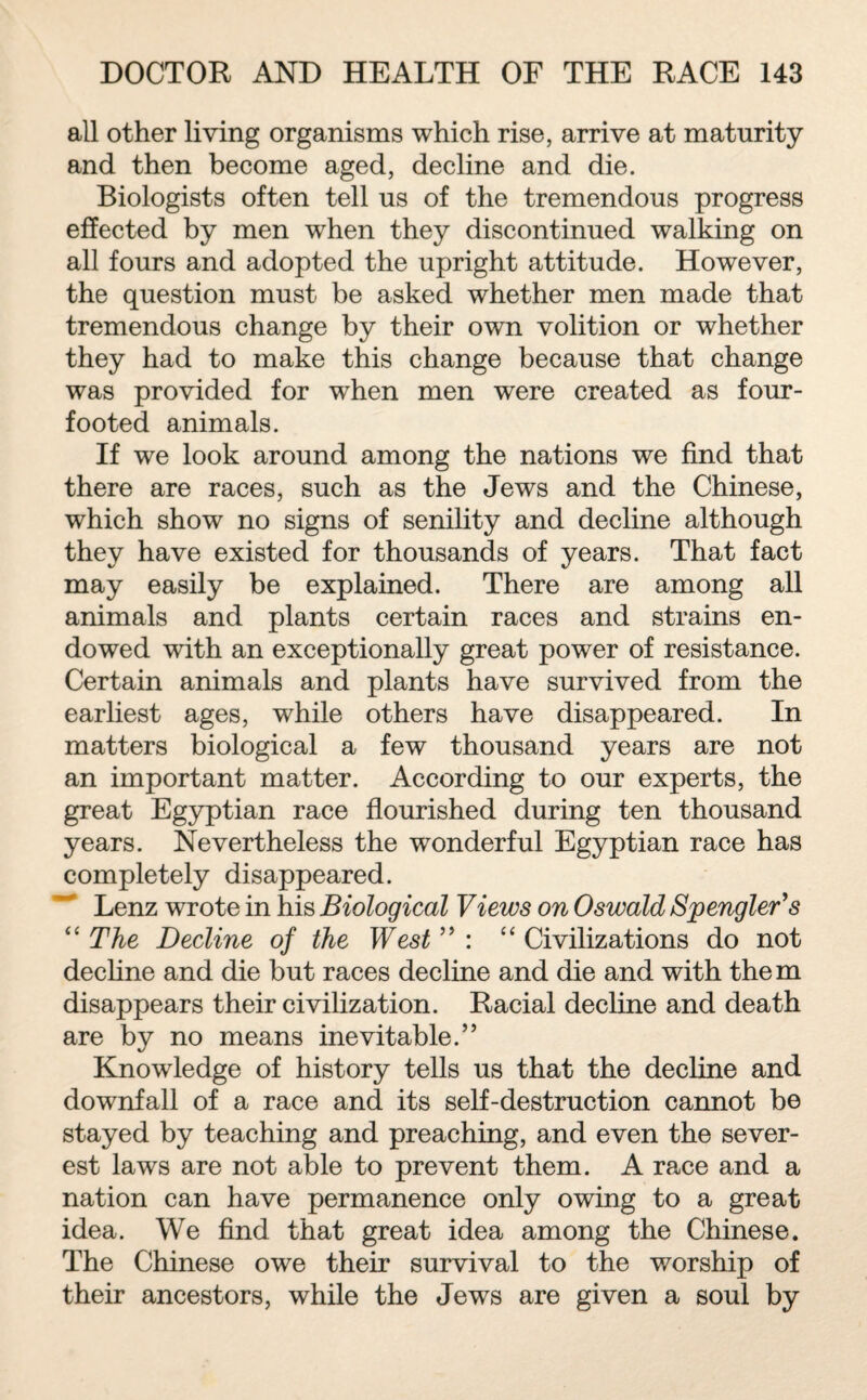 all other living organisms which rise, arrive at maturity and then become aged, decline and die. Biologists often tell us of the tremendous progress effected by men when they discontinued walking on all fours and adopted the upright attitude. However, the question must be asked whether men made that tremendous change by their own volition or whether they had to make this change because that change was provided for when men were created as four- footed animals. If we look around among the nations we find that there are races, such as the Jews and the Chinese, which show no signs of senility and decline although they have existed for thousands of years. That fact may easily be explained. There are among all animals and plants certain races and strains en¬ dowed with an exceptionally great power of resistance. Certain animals and plants have survived from the earliest ages, while others have disappeared. In matters biological a few thousand years are not an important matter. According to our experts, the great Egyptian race flourished during ten thousand years. Nevertheless the wonderful Egyptian race has completely disappeared. Lenz wrote in his Biological Views on Oswald Spengler's “ The Decline of the West” : “ Civilizations do not decline and die but races decline and die and with them disappears their civilization. Racial decline and death are by no means inevitable.” Knowledge of history tells us that the decline and downfall of a race and its self-destruction cannot be stayed by teaching and preaching, and even the sever¬ est laws are not able to prevent them. A race and a nation can have permanence only owing to a great idea. We find that great idea among the Chinese. The Chinese owe their survival to the worship of their ancestors, while the Jews are given a soul by