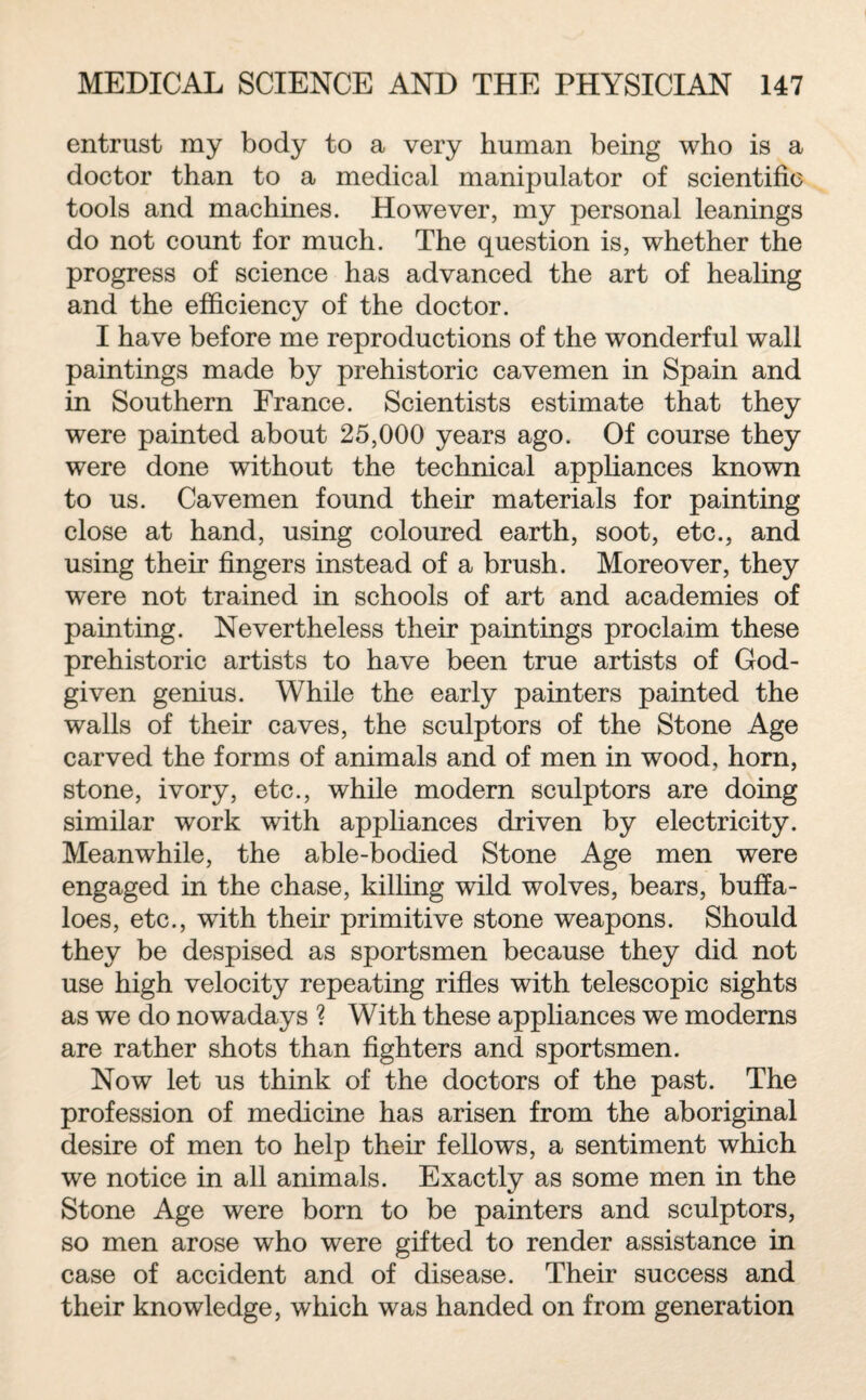 entrust my body to a very human being who is a doctor than to a medical manipulator of scientific tools and machines. However, my personal leanings do not count for much. The question is, whether the progress of science has advanced the art of healing and the efficiency of the doctor. I have before me reproductions of the wonderful wall paintings made by prehistoric cavemen in Spain and in Southern France. Scientists estimate that they were painted about 25,000 years ago. Of course they were done without the technical appliances known to us. Cavemen found their materials for painting close at hand, using coloured earth, soot, etc., and using their fingers instead of a brush. Moreover, they wTere not trained in schools of art and academies of painting. Nevertheless their paintings proclaim these prehistoric artists to have been true artists of God- given genius. While the early painters painted the walls of their caves, the sculptors of the Stone Age carved the forms of animals and of men in wood, horn, stone, ivory, etc., while modern sculptors are doing similar work with appliances driven by electricity. Meanwhile, the able-bodied Stone Age men were engaged in the chase, killing wild wolves, bears, buffa¬ loes, etc., with their primitive stone weapons. Should they be despised as sportsmen because they did not use high velocity repeating rifles with telescopic sights as we do nowadays ? With these appliances we moderns are rather shots than fighters and sportsmen. Now let us think of the doctors of the past. The profession of medicine has arisen from the aboriginal desire of men to help their fellows, a sentiment which we notice in all animals. Exactly as some men in the Stone Age were born to be painters and sculptors, so men arose who were gifted to render assistance in case of accident and of disease. Their success and their knowledge, which was handed on from generation