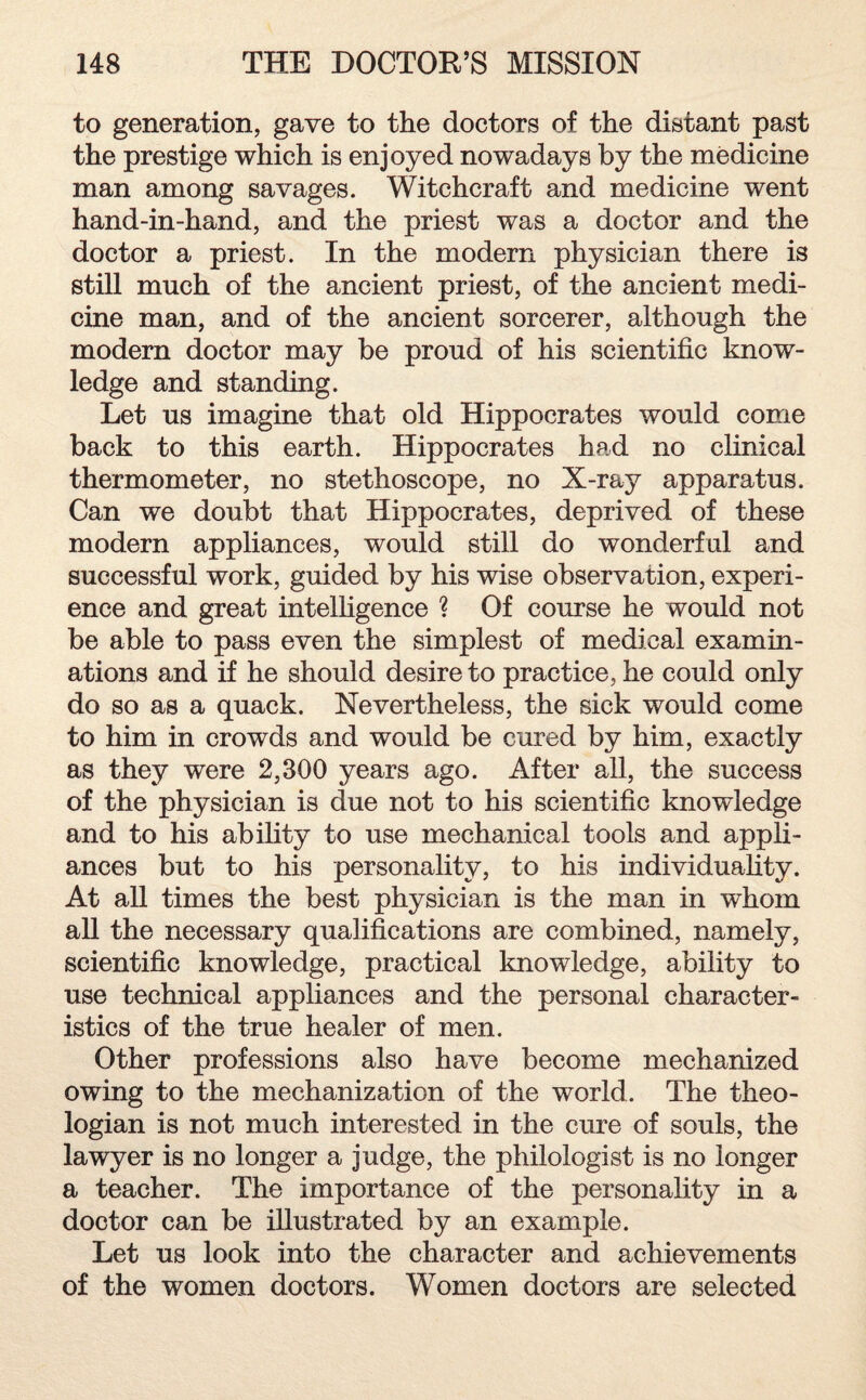 to generation, gave to the doctors of the distant past the prestige which is enjoyed nowadays by the medicine man among savages. Witchcraft and medicine went hand-in-hand, and the priest was a doctor and the doctor a priest. In the modem physician there is still much of the ancient priest, of the ancient medi¬ cine man, and of the ancient sorcerer, although the modem doctor may be proud of his scientific know¬ ledge and standing. Let us imagine that old Hippocrates would come back to this earth. Hippocrates had no clinical thermometer, no stethoscope, no X-ray apparatus. Can we doubt that Hippocrates, deprived of these modern appliances, would still do wonderful and successful work, guided by his wise observation, experi¬ ence and great intelligence ? Of course he would not be able to pass even the simplest of medical examin¬ ations and if he should desire to practice, he could only do so as a quack. Nevertheless, the sick would come to him in crowds and would be cured by him, exactly as they were 2,300 years ago. After all, the success of the physician is due not to his scientific knowledge and to his ability to use mechanical tools and appli¬ ances but to his personality, to his individuality. At all times the best physician is the man in whom all the necessary qualifications are combined, namely, scientific knowledge, practical knowledge, ability to use technical appliances and the personal character¬ istics of the true healer of men. Other professions also have become mechanized owing to the mechanization of the world. The theo¬ logian is not much interested in the cure of souls, the lawyer is no longer a judge, the philologist is no longer a teacher. The importance of the personality in a doctor can be illustrated by an example. Let us look into the character and achievements of the women doctors. Women doctors are selected