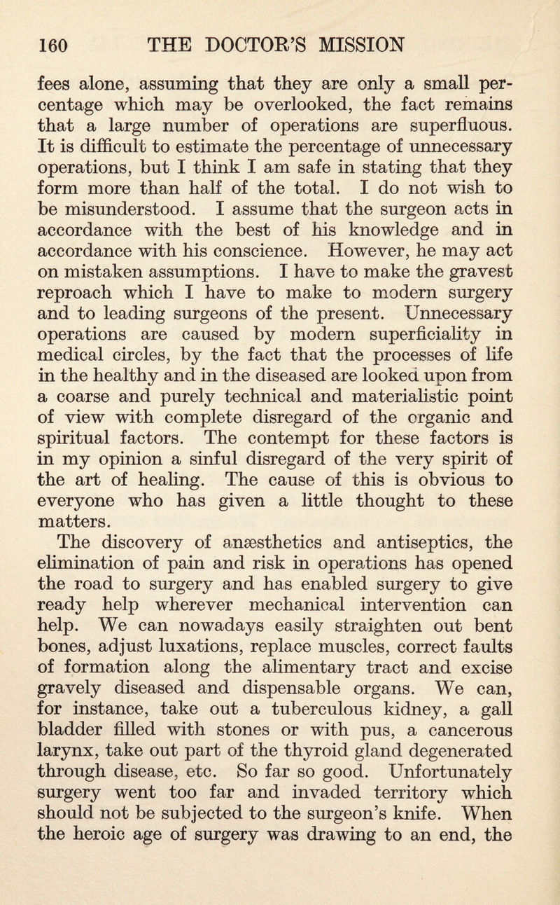 fees alone, assuming that they are only a small per¬ centage which may be overlooked, the fact remains that a large number of operations are superfluous. It is difficult to estimate the percentage of unnecessary operations, but I think I am safe in stating that they form more than half of the total. I do not wish to be misunderstood. I assume that the surgeon acts in accordance with the best of his knowledge and in accordance with his conscience. However, he may act on mistaken assumptions. I have to make the gravest reproach which I have to make to modern surgery and to leading surgeons of the present. Unnecessary operations are caused by modern superficiality in medical circles, by the fact that the processes of fife in the healthy and in the diseased are looked upon from a coarse and purely technical and materialistic point of view with complete disregard of the organic and spiritual factors. The contempt for these factors is in my opinion a sinful disregard of the very spirit of the art of healing. The cause of this is obvious to everyone who has given a little thought to these matters. The discovery of anesthetics and antiseptics, the elimination of pain and risk in operations has opened the road to surgery and has enabled surgery to give ready help wherever mechanical intervention can help. We can nowadays easily straighten out bent bones, adjust luxations, replace muscles, correct faults of formation along the alimentary tract and excise gravely diseased and dispensable organs. We can, for instance, take out a tuberculous kidney, a gall bladder filled with stones or with pus, a cancerous larynx, take out part of the thyroid gland degenerated through disease, etc. So far so good. Unfortunately surgery went too far and invaded territory which should not be subjected to the surgeon’s knife. When the heroic age of surgery was drawing to an end, the