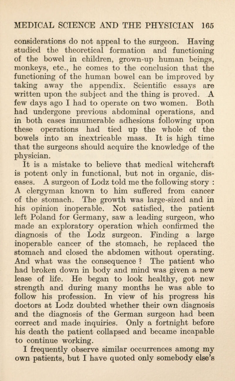 considerations do not appeal to the surgeon. Having studied the theoretical formation and functioning of the bowel in children, grown-up human beings, monkeys, etc., he comes to the conclusion that the functioning of the human bowel can be improved by taking away the appendix. Scientific essays are written upon the subject and the thing is proved. A few days ago I had to operate on two women. Both had undergone previous abdominal operations, and in both cases innumerable adhesions following upon these operations had tied up the whole of the bowels into an inextricable mass. It is high time that the surgeons should acquire the knowledge of the physician. It is a mistake to believe that medical witchcraft is potent only in functional, but not in organic, dis¬ eases. A surgeon of Lodz told me the following story : A clergyman known to him suffered from cancer of the stomach. The growth was large-sized and in his opinion inoperable. Not satisfied, the patient left Poland for Germany, saw a leading surgeon, who made an exploratory operation which confirmed the diagnosis of the Lodz surgeon. Finding a large inoperable cancer of the stomach, he replaced the stomach and closed the abdomen without operating. And what was the consequence ? The patient who had broken down in body and mind was given a new lease of life. He began to look healthy, got new strength and during many months he was able to follow his profession. In view of his progress his doctors at Lodz doubted whether their own diagnosis and the diagnosis of the German surgeon had been correct and made inquiries. Only a fortnight before his death the patient collapsed and became incapable to continue working. I frequently observe similar occurrences among my own patients, but I have quoted only somebody else’s