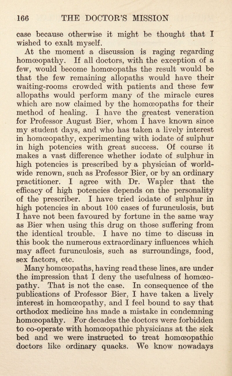 case because otherwise it might be thought that I wished to exalt myself. At the moment a discussion is raging regarding homoeopathy. If all doctors, writh the exception of a few, would become homoeopaths the result would be that the few remaining allopaths would have their waiting-rooms crowded with patients and these few allopaths would perform many of the miracle cures which are now claimed by the homoeopaths for their method of healing. I have the greatest veneration for Professor August Bier, whom I have known since my student days, and who has taken a lively interest in homoeopathy, experimenting with iodate of sulphur in high potencies with great success. Of course it makes a vast difference whether iodate of sulphur in high potencies is prescribed by a physician of world- wide renown, such as Professor Bier, or by an ordinary practitioner. I agree with Dr. Wapler that the efficacy of high potencies depends on the personality of the prescriber. I have tried iodate of sulphur in high potencies in about 100 cases of furunculosis, but I have not been favoured by fortune in the same way as Bier when using this drug on those suffering from the identical trouble. I have no time to discuss in this book the numerous extraordinary influences which may affect furunculosis, such as surroundings, food, sex factors, etc. Many homoeopaths, having read these lines, are under the impression that I deny the usefulness of homoeo¬ pathy. That is not the case. In consequence of the publications of Professor Bier, I have taken a lively interest in homoeopathy, and I feel bound to say that orthodox medicine has made a mistake in condemning homoeopathy. For decades the doctors were forbidden to co-operate with homoeopathic physicians at the sick bed and we were instructed to treat homoeopathic doctors like ordinary quacks. We know nowadays