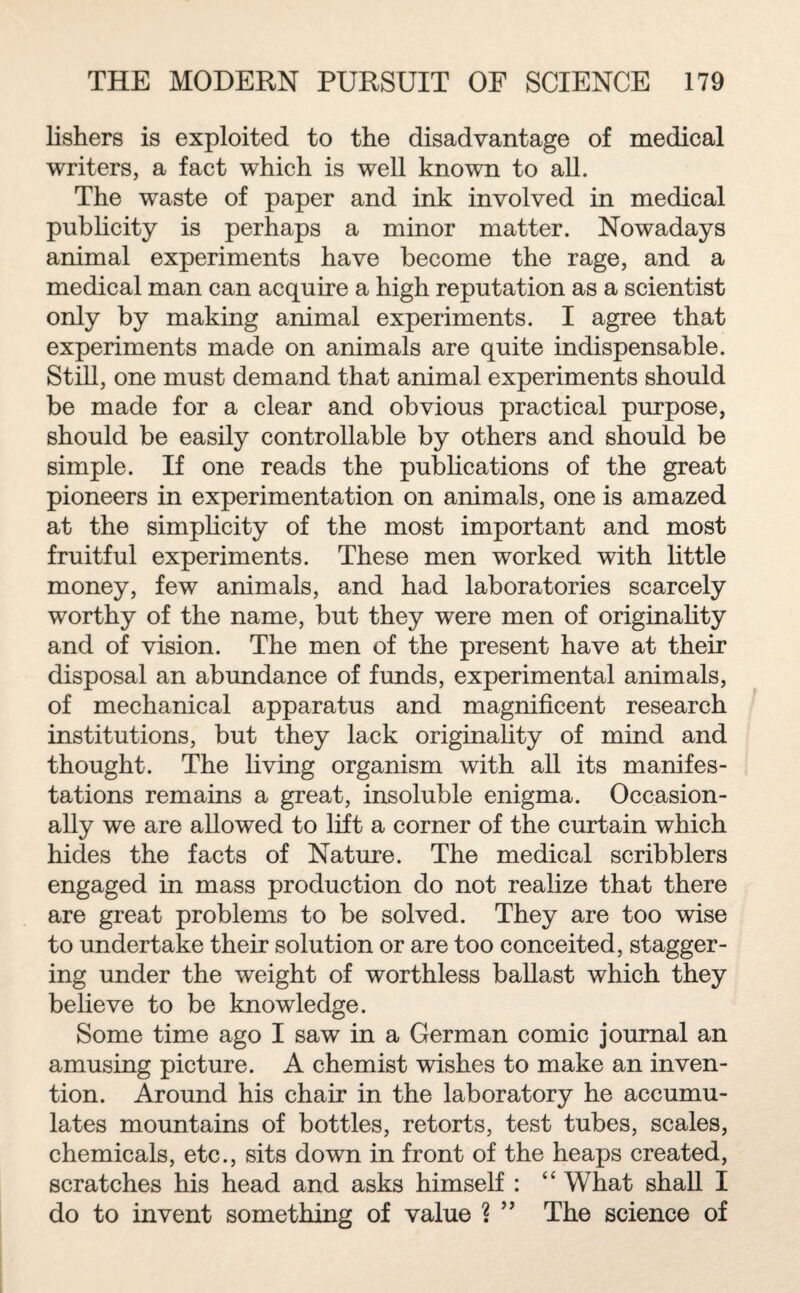 lishers is exploited to the disadvantage of medical writers, a fact which is well known to all. The waste of paper and ink involved in medical publicity is perhaps a minor matter. Nowadays animal experiments have become the rage, and a medical man can acquire a high reputation as a scientist only by making animal experiments. I agree that experiments made on animals are quite indispensable. Still, one must demand that animal experiments should be made for a clear and obvious practical purpose, should be easily controllable by others and should be simple. If one reads the publications of the great pioneers in experimentation on animals, one is amazed at the simplicity of the most important and most fruitful experiments. These men worked with little money, few animals, and had laboratories scarcely worthy of the name, but they were men of originality and of vision. The men of the present have at their disposal an abundance of funds, experimental animals, of mechanical apparatus and magnificent research institutions, but they lack originality of mind and thought. The living organism with all its manifes¬ tations remains a great, insoluble enigma. Occasion¬ ally we are allowed to lift a corner of the curtain which hides the facts of Nature. The medical scribblers engaged in mass production do not realize that there are great problems to be solved. They are too wise to undertake their solution or are too conceited, stagger¬ ing under the weight of worthless ballast which they believe to be knowledge. Some time ago I saw in a German comic journal an amusing picture. A chemist wishes to make an inven¬ tion. Around his chair in the laboratory he accumu¬ lates mountains of bottles, retorts, test tubes, scales, chemicals, etc., sits down in front of the heaps created, scratches his head and asks himself : “ What shall I do to invent something of value ? ” The science of