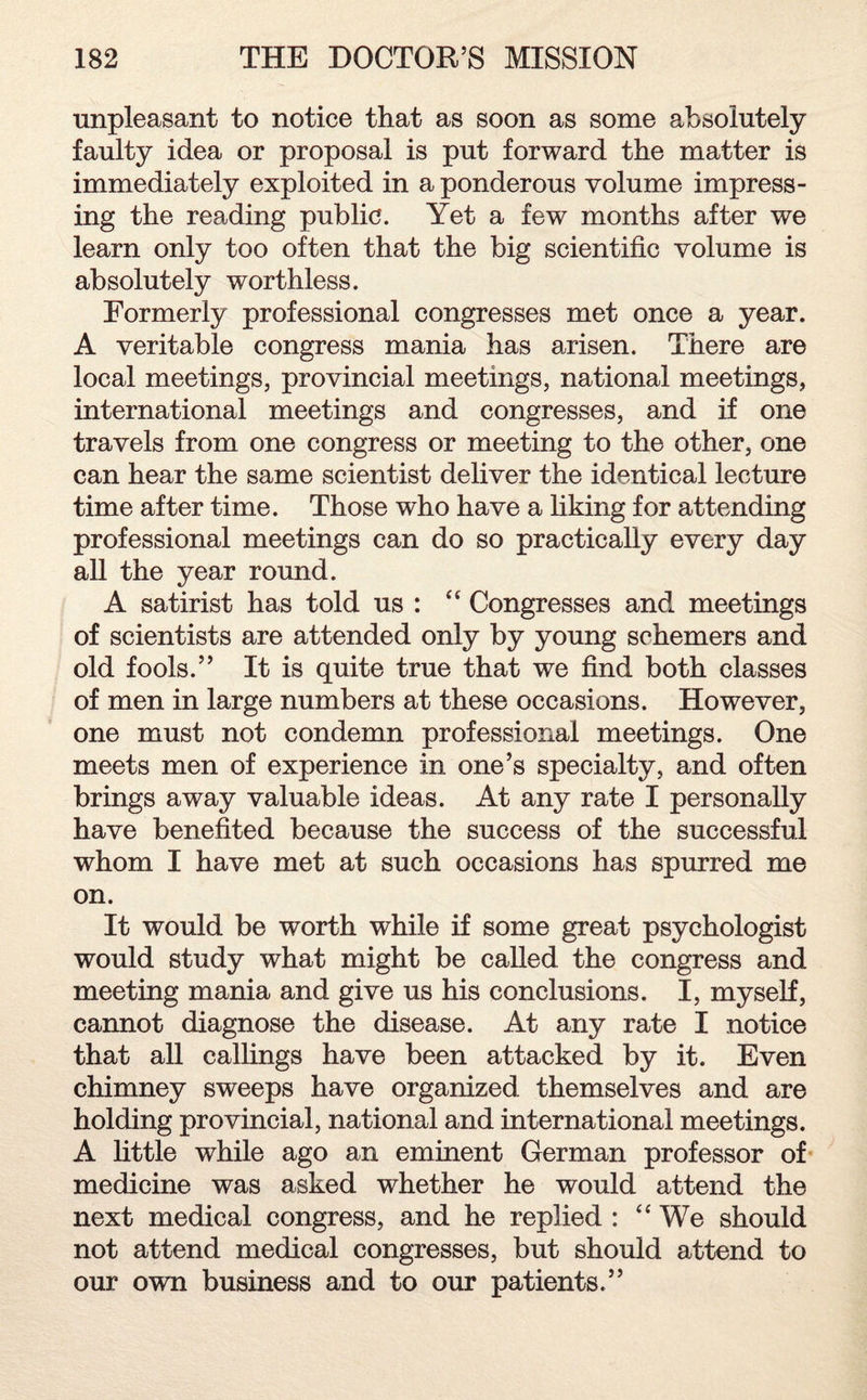 unpleasant to notice that as soon as some absolutely faulty idea or proposal is put forward the matter is immediately exploited in a ponderous volume impress¬ ing the reading public. Yet a few months after we learn only too often that the big scientific volume is absolutely worthless. Formerly professional congresses met once a year. A veritable congress mania has arisen. There are local meetings, provincial meetings, national meetings, international meetings and congresses, and if one travels from one congress or meeting to the other, one can hear the same scientist deliver the identical lecture time after time. Those who have a liking for attending professional meetings can do so practically every day all the year round. A satirist has told us : “ Congresses and meetings of scientists are attended only by young schemers and old fools.” It is quite true that we find both classes of men in large numbers at these occasions. However, one must not condemn professional meetings. One meets men of experience in one’s specialty, and often brings away valuable ideas. At any rate I personally have benefited because the success of the successful whom I have met at such occasions has spurred me on. It would be worth while if some great psychologist would study what might be called the congress and meeting mania and give us his conclusions. I, myself, cannot diagnose the disease. At any rate I notice that all callings have been attacked by it. Even chimney sweeps have organized themselves and are holding provincial, national and international meetings. A little while ago an eminent German professor of medicine was asked whether he would attend the next medical congress, and he replied : “ We should not attend medical congresses, but should attend to our own business and to our patients.”