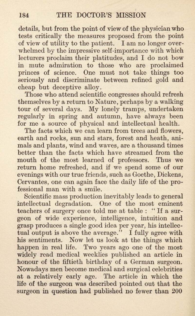 details, but from the point of view of the physician who tests critically the measures proposed from the point of view of utility to the patient. I am no longer over¬ whelmed by the impressive self-importance with which lecturers proclaim their platitudes, and I do not bow in mute admiration to those who are proclaimed princes of science. One must not take things too seriously and discriminate between refined gold and cheap but deceptive alloy. Those who attend scientific congresses should refresh themselves by a return to Nature, perhaps by a walking tour of several days. My lonely tramps, undertaken regularly in spring and autumn, have always been for me a source of physical and intellectual health. The facts which we can learn from trees and flowers, earth and rocks, sun and stars, forest and heath, ani¬ mals and plants, wind and waves, are a thousand times better than the facts which have streamed from the mouth of the most learned of professors. Thus we return home refreshed, and if we spend some of our evenings with our true friends, such as Goethe, Dickens, Cervantes, one can again face the daily life of the pro¬ fessional man with a smile. Scientific mass production inevitably leads to general intellectual degradation. One of the most eminent teachers of surgery once told me at table : “ If a sur¬ geon of wide experience, intelligence, intuition and grasp produces a single good idea per year, his intellec¬ tual output is above the average.” I fully agree with his sentiments. Now let us look at the things which happen in real life. Two years ago one of the most widely read medical weeklies published an article in honour of the fiftieth birthday of a German surgeon. Nowadays men become medical and surgical celebrities at a relatively early age. The article in which the life of the surgeon was described pointed out that the surgeon in question had published no fewer than 200