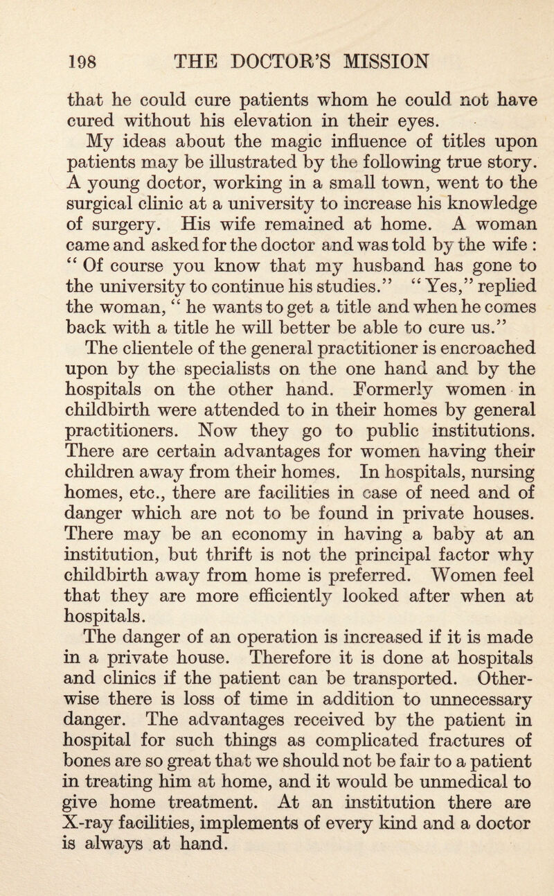 that he could cure patients whom he could not have cured without his elevation in their eyes. My ideas about the magic influence of titles upon patients may be illustrated by the following true story. A young doctor, working in a small town, went to the surgical clinic at a university to increase his knowledge of surgery. His wife remained at home. A woman came and asked for the doctor and was told by the wife : “ Of course you know that my husband has gone to the university to continue his studies. ” 4 ‘ Yes, ” replied the woman, “ he wants to get a title and when he comes back with a title he will better be able to cure us.” The clientele of the general practitioner is encroached upon by the specialists on the one hand and by the hospitals on the other hand. Formerly women in childbirth were attended to in their homes by general practitioners. Now they go to public institutions. There are certain advantages for women having their children away from their homes. In hospitals, nursing homes, etc., there are facilities in case of need and of danger which are not to be found in private houses. There may be an economy in having a baby at an institution, but thrift is not the principal factor why childbirth away from home is preferred. Women feel that they are more efficient^ looked after when at hospitals. The danger of an operation is increased if it is made in a private house. Therefore it is done at hospitals and clinics if the patient can be transported. Other¬ wise there is loss of time in addition to unnecessary danger. The advantages received by the patient in hospital for such things as complicated fractures of bones are so great that we should not be fair to a patient in treating him at home, and it would be unmedical to give home treatment. At an institution there are X-ray facilities, implements of every kind and a doctor is always at hand.