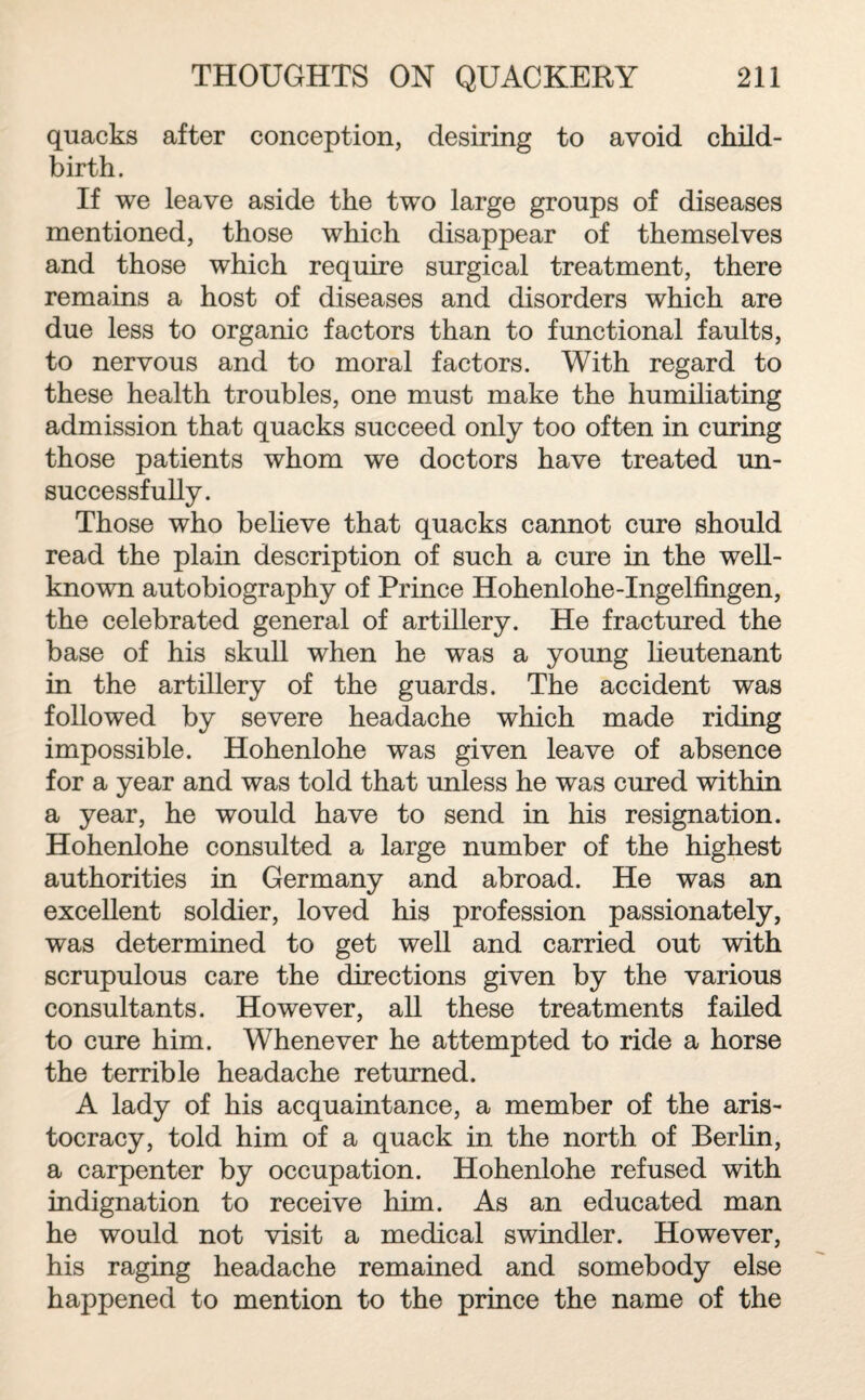 quacks after conception, desiring to avoid child¬ birth. If we leave aside the two large groups of diseases mentioned, those which disappear of themselves and those which require surgical treatment, there remains a host of diseases and disorders which are due less to organic factors than to functional faults, to nervous and to moral factors. With regard to these health troubles, one must make the humiliating admission that quacks succeed only too often in curing those patients whom we doctors have treated un¬ successfully. Those who believe that quacks cannot cure should read the plain description of such a cure in the well- known autobiography of Prince Hohenlohe-Ingelfmgen, the celebrated general of artillery. He fractured the base of his skull when he was a young lieutenant in the artillery of the guards. The accident was followed by severe headache which made riding impossible. Hohenlohe was given leave of absence for a year and was told that unless he was cured within a year, he would have to send in his resignation. Hohenlohe consulted a large number of the highest authorities in Germany and abroad. He was an excellent soldier, loved his profession passionately, was determined to get well and carried out with scrupulous care the directions given by the various consultants. However, all these treatments failed to cure him. Whenever he attempted to ride a horse the terrible headache returned. A lady of his acquaintance, a member of the aris¬ tocracy, told him of a quack in the north of Berlin, a carpenter by occupation. Hohenlohe refused with indignation to receive him. As an educated man he would not visit a medical swindler. However, his raging headache remained and somebody else happened to mention to the prince the name of the