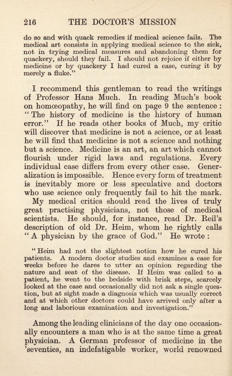 do so and with quack remedies if medical science fails. The medical art consists in applying medical science to the sick, not in trying medical measures and abandoning them for quackery, should they fail. I should not rejoice if either by medicine or by quackery I had cured a case, curing it by merely a fluke.” I recommend this gentleman to read the writings of Professor Hans Much. In reading Much’s book on homoeopathy, he will find on page 9 the sentence : “ The history of medicine is the history of human error.” If he reads other books of Much, my critic will discover that medicine is not a science, or at least he will find that medicine is not a science and nothing but a science. Medicine is an art, an art which cannot flourish under rigid laws and regulations. Every individual case differs from every other case. Gener¬ alization is impossible. Hence every form of treatment is inevitably more or less speculative and doctors who use science only frequently fail to hit the mark. My medical critics should read the lives of truly great practising physicians, not those of medical scientists. He should, for instance, read Dr. Reil’s description of old Dr. Heim, whom he rightly calls <c A physician by the grace of God.” He wrote : “ Heim had not the slightest notion how he cured his patients. A modern doctor studies and examines a case for weeks before he dares to utter an opinion regarding the nature and seat of the disease. If Heim was called to a patient, he went to the bedside with brisk steps, scarcely looked at the case and occasionally did not ask a single ques¬ tion, but at sight made a diagnosis which was usually correct and at which other doctors could have arrived only after a long and laborious examination and investigation.” Among the leading clinicians of the day one occasion¬ ally encounters a man who is at the same time a great physician. A German professor of medicine in the ’seventies, an indefatigable worker, world renowned