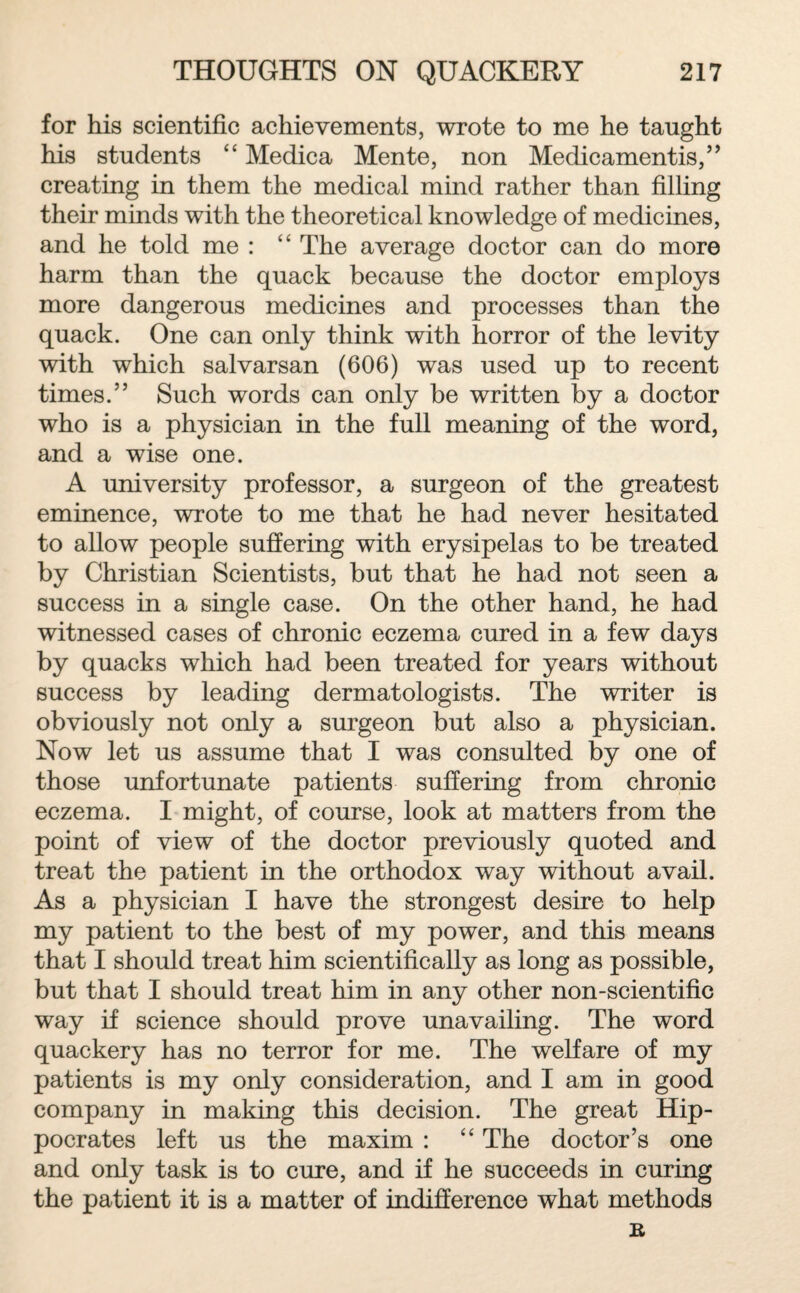 for his scientific achievements, wrote to me he taught his students “ Medica Mente, non Medicamentis,” creating in them the medical mind rather than filling their minds with the theoretical knowledge of medicines, and he told me : “ The average doctor can do more harm than the quack because the doctor employs more dangerous medicines and processes than the quack. One can only think with horror of the levity with which salvarsan (606) was used up to recent times.” Such words can only be written by a doctor who is a physician in the full meaning of the word, and a wise one. A university professor, a surgeon of the greatest eminence, wrote to me that he had never hesitated to allow people suffering with erysipelas to be treated by Christian Scientists, but that he had not seen a success in a single case. On the other hand, he had witnessed cases of chronic eczema cured in a few days by quacks which had been treated for years without success by leading dermatologists. The writer is obviously not only a surgeon but also a physician. Now let us assume that I was consulted by one of those unfortunate patients suffering from chronic eczema. I might, of course, look at matters from the point of view of the doctor previously quoted and treat the patient in the orthodox way without avail. As a physician I have the strongest desire to help my patient to the best of my power, and this means that I should treat him scientifically as long as possible, but that I should treat him in any other non-scientific way if science should prove unavailing. The word quackery has no terror for me. The welfare of my patients is my only consideration, and I am in good company in making this decision. The great Hip¬ pocrates left us the maxim : “ The doctor’s one and only task is to cure, and if he succeeds in curing the patient it is a matter of indifference what methods R