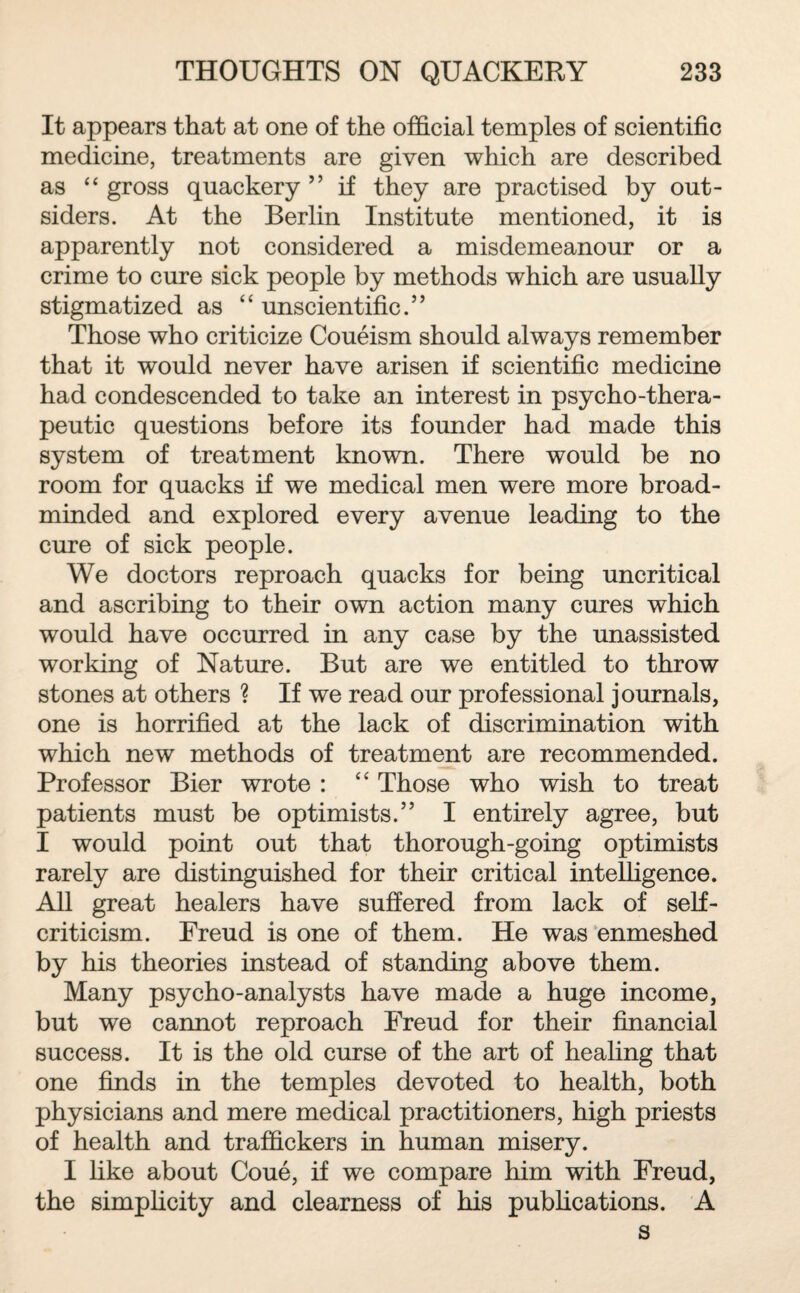 It appears that at one of the official temples of scientific medicine, treatments are given which are described as “ gross quackery ” if they are practised by out¬ siders. At the Berlin Institute mentioned, it is apparently not considered a misdemeanour or a crime to cure sick people by methods which are usually stigmatized as “ unscientific.” Those who criticize Coueism should always remember that it would never have arisen if scientific medicine had condescended to take an interest in psycho-thera¬ peutic questions before its founder had made this system of treatment known. There would be no room for quacks if we medical men were more broad¬ minded and explored every avenue leading to the cure of sick people. We doctors reproach quacks for being uncritical and ascribing to their own action many cures which would have occurred in any case by the unassisted working of Nature. But are we entitled to throw stones at others ? If we read our professional journals, one is horrified at the lack of discrimination with which new methods of treatment are recommended. Professor Bier wrote : “ Those who wish to treat patients must be optimists.” I entirely agree, but I would point out that thorough-going optimists rarely are distinguished for their critical intelligence. All great healers have suffered from lack of self- criticism. Freud is one of them. He was enmeshed by his theories instead of standing above them. Many psycho-analysts have made a huge income, but we cannot reproach Freud for their financial success. It is the old curse of the art of healing that one finds in the temples devoted to health, both physicians and mere medical practitioners, high priests of health and traffickers in human misery. I like about Coue, if we compare him with Freud, the simplicity and clearness of his publications. A s