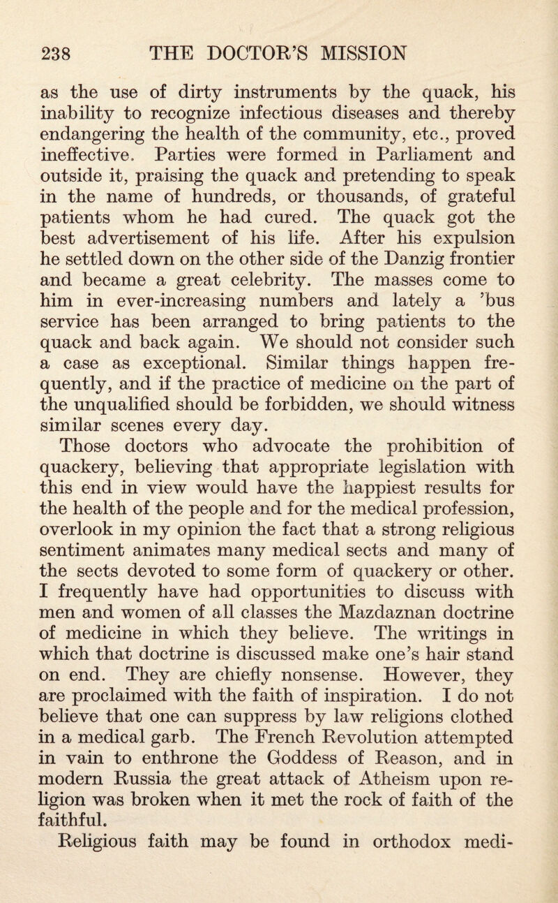 as the use of dirty instruments by the quack, his inability to recognize infectious diseases and thereby endangering the health of the community, etc., proved ineffective. Parties were formed in Parliament and outside it, praising the quack and pretending to speak in the name of hundreds, or thousands, of grateful patients whom he had cured. The quack got the best advertisement of his life. After his expulsion he settled down on the other side of the Danzig frontier and became a great celebrity. The masses come to him in ever-increasing numbers and lately a ’bus service has been arranged to bring patients to the quack and back again. We should not consider such a case as exceptional. Similar things happen fre¬ quently, and if the practice of medicine on the part of the unqualified should be forbidden, we should witness similar scenes every day. Those doctors who advocate the prohibition of quackery, believing that appropriate legislation with this end in view would have the happiest results for the health of the people and for the medical profession, overlook in my opinion the fact that a strong religious sentiment animates many medical sects and many of the sects devoted to some form of quackery or other. I frequently have had opportunities to discuss with men and women of all classes the Mazdaznan doctrine of medicine in which they believe. The writings in which that doctrine is discussed make one’s hair stand on end. They are chiefly nonsense. However, they are proclaimed with the faith of inspiration. I do not believe that one can suppress by law religions clothed in a medical garb. The French Revolution attempted in vain to enthrone the Goddess of Reason, and in modern Russia the great attack of Atheism upon re¬ ligion was broken when it met the rock of faith of the faithful. Religious faith may be found in orthodox medi-