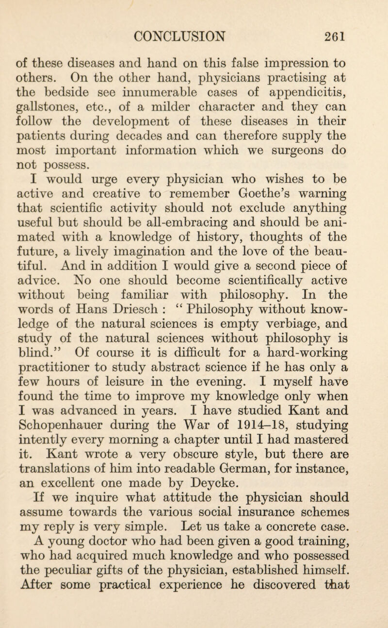 of these diseases and hand on this false impression to others. On the other hand, physicians practising at the bedside see innumerable cases of appendicitis, gallstones, etc., of a milder character and they can follow the development of these diseases in their patients during decades and can therefore supply the most important information which we surgeons do not possess. I would urge every physician who wishes to be active and creative to remember Goethe’s warning that scientific activity should not exclude anything useful but should be all-embracing and should be ani¬ mated with a knowledge of history, thoughts of the future, a lively imagination and the love of the beau¬ tiful. And in addition I would give a second piece of advice. No one should become scientifically active without being familiar with philosophy. In the words of Hans Driesch : “ Philosophy without know¬ ledge of the natural sciences is empty verbiage, and study of the natural sciences without philosophy is blind.” Of course it is difficult for a hard-working practitioner to study abstract science if he has only a few hours of leisure in the evening. I myself have found the time to improve my knowledge only when I was advanced in years. I have studied Kant and Schopenhauer during the War of 1914-18, studying intently every morning a chapter until I had mastered it. Kant wrote a very obscure style, but there are translations of him into readable German, for instance, an excellent one made by Deycke. If we inquire what attitude the physician should assume towards the various social insurance schemes my reply is very simple. Let us take a concrete case. A young doctor who had been given a good training, who had acquired much knowledge and who possessed the peculiar gifts of the physician, established himself. After some practical experience he discovered that