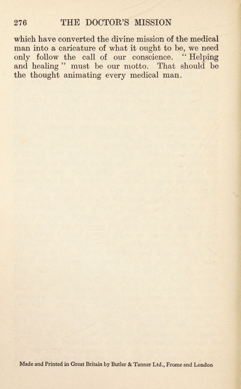 which have converted the divine mission of the medical man into a caricature of what it ought to be, we need only follow the call of our conscience. “ Helping and healing ” must be our motto. That should be the thought animating every medical man. Made and Printed in Great Britain by Butler & Tanner Ltd., Frome and London