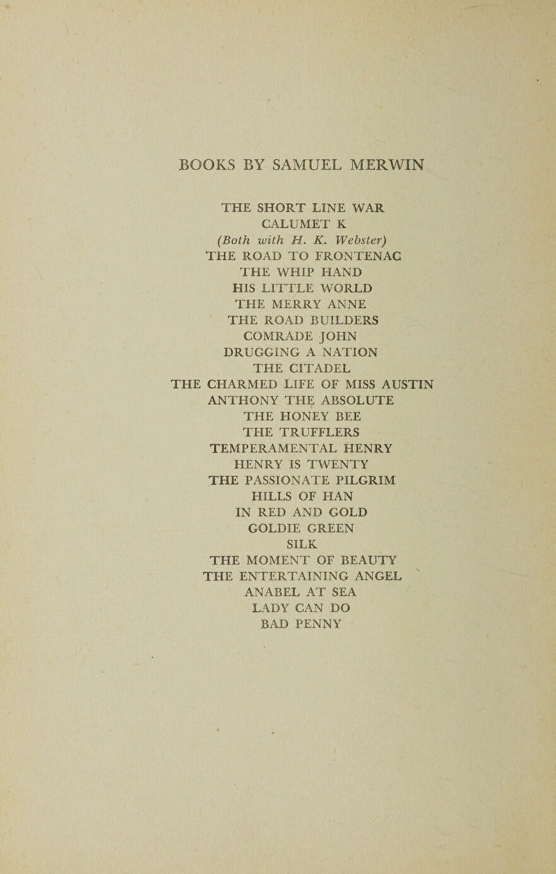 BOOKS BY SAMUEL MERWIN THE SHORT LINE WAR CALUMET K (Both with H. K. Webster) THE ROAD TO FRONTENAC THE WHIP HAND HIS LITTLE WORLD THE MERRY ANNE THE ROAD BUILDERS COMRADE JOHN DRUGGING A NATION THE CITADEL THE CHARMED LIFE OF MISS AUSTIN ANTHONY THE ABSOLUTE THE HONEY BEE THE TRUFFLERS TEMPERAMENTAL HENRY HENRY IS TWENTY THE PASSIONATE PILGRIM HILLS OF HAN IN RED AND GOLD GOLDIE GREEN SILK THE MOMENT OF BEAUTY THE ENTERTAINING ANGEL A NAB EL AT SEA LADY CAN DO BAD PENNY
