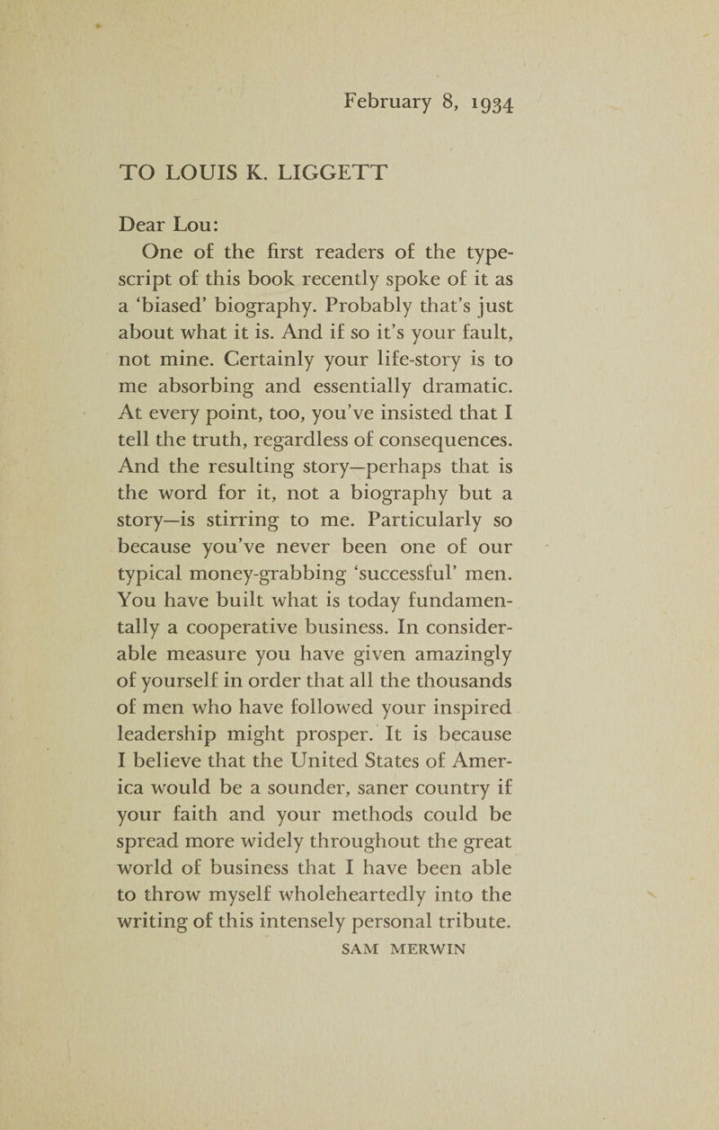 February 8, 1934 TO LOUIS K. LIGGETT Dear Lou: One of the first readers of the type¬ script of this book recently spoke of it as a ‘biased’ biography. Probably that’s just about what it is. And if so it’s your fault, not mine. Certainly your life-story is to me absorbing and essentially dramatic. At every point, too, you’ve insisted that I tell the truth, regardless of consequences. And the resulting story—perhaps that is the word for it, not a biography but a story—is stirring to me. Particularly so because you’ve never been one of our typical money-grabbing ‘successful’ men. You have built what is today fundamen¬ tally a cooperative business. In consider¬ able measure you have given amazingly of yourself in order that all the thousands of men who have followed your inspired leadership might prosper. It is because I believe that the United States of Amer¬ ica would be a sounder, saner country if your faith and your methods could be spread more widely throughout the great world of business that I have been able to throw myself wholeheartedly into the writing of this intensely personal tribute. SAM MERWIN