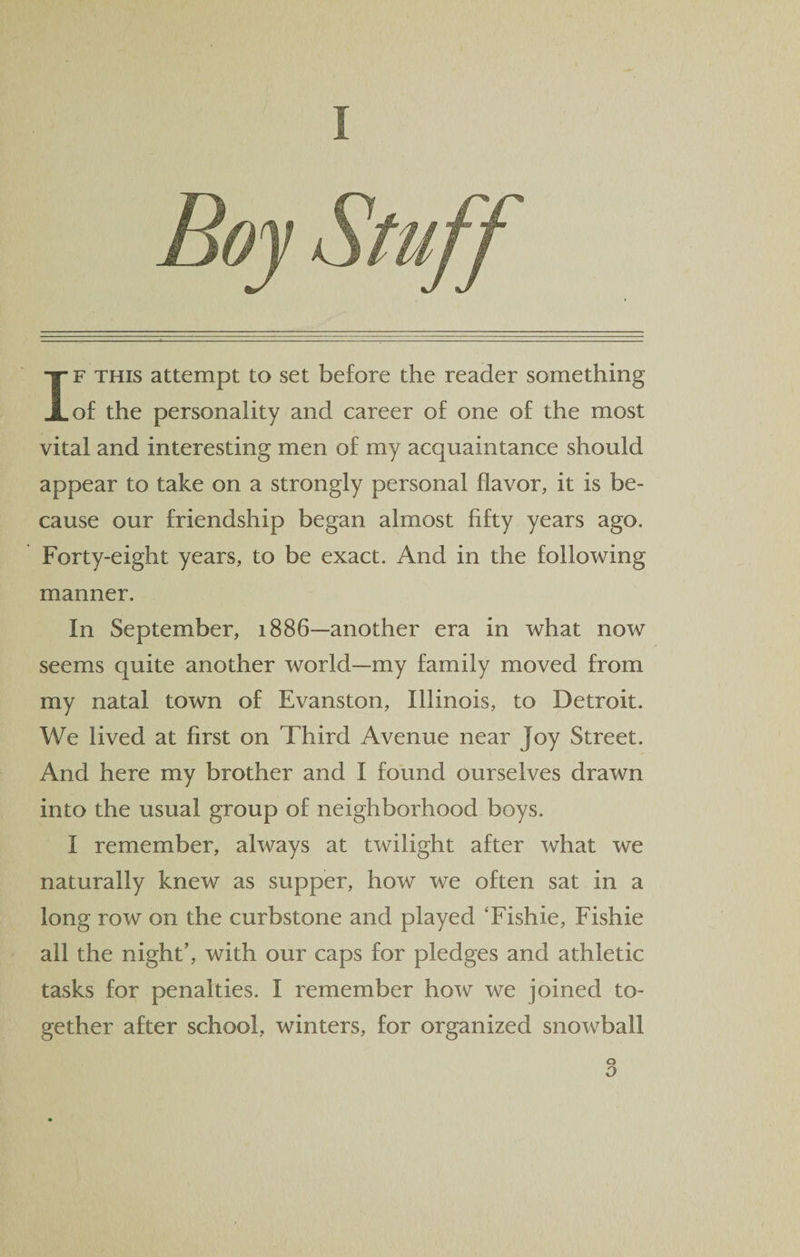 I If this attempt to set before the reader something of the personality and career of one of the most vital and interesting men of my acquaintance should appear to take on a strongly personal flavor, it is be¬ cause our friendship began almost fifty years ago. Forty-eight years, to be exact. And in the following manner. In September, 1886—another era in what now seems quite another world—my family moved from my natal town of Evanston, Illinois, to Detroit. We lived at first on Third Avenue near Joy Street. And here my brother and I found ourselves drawn into the usual group of neighborhood boys. 1 remember, always at twilight after what we naturally knew as supper, how we often sat in a long row on the curbstone and played Tishie, Fishie all the night’, with our caps for pledges and athletic tasks for penalties. I remember how we joined to¬ gether after school, winters, for organized snowball
