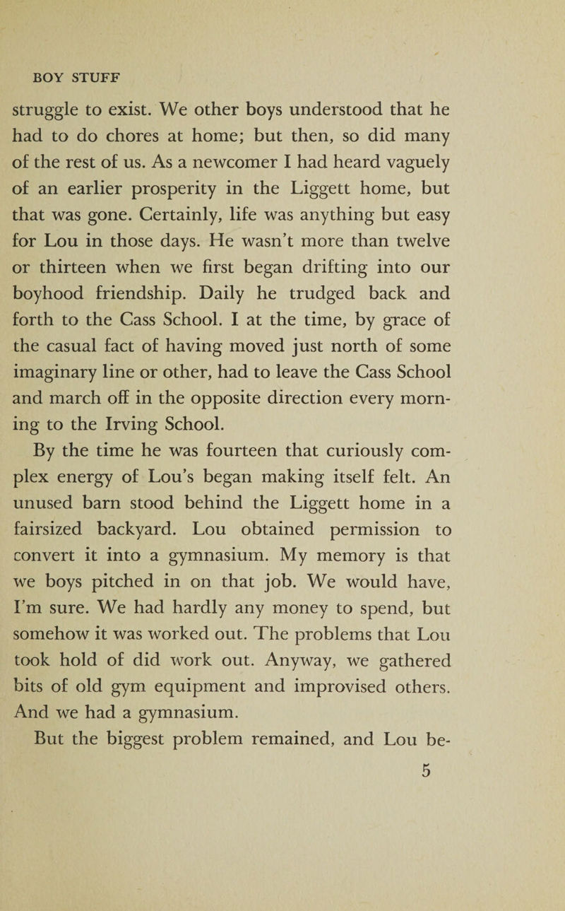struggle to exist. We other boys understood that he had to do chores at home; but then, so did many of the rest of us. As a newcomer I had heard vaguely of an earlier prosperity in the Liggett home, but that was gone. Certainly, life was anything but easy for Lou in those days. He wasn’t more than twelve or thirteen when we first began drifting into our boyhood friendship. Daily he trudged back and forth to the Cass School. I at the time, by grace of the casual fact of having moved just north of some imaginary line or other, had to leave the Cass School and march off in the opposite direction every morn¬ ing to the Irving School. By the time he was fourteen that curiously com¬ plex energy of Lou’s began making itself felt. An unused barn stood behind the Liggett home in a fairsized backyard. Lou obtained permission to convert it into a gymnasium. My memory is that we boys pitched in on that job. We would have, I’m sure. We had hardly any money to spend, but somehow it was worked out. The problems that Lou took hold of did work out. Anyway, we gathered bits of old gym equipment and improvised others. And we had a gymnasium. But the biggest problem remained, and Lou be-