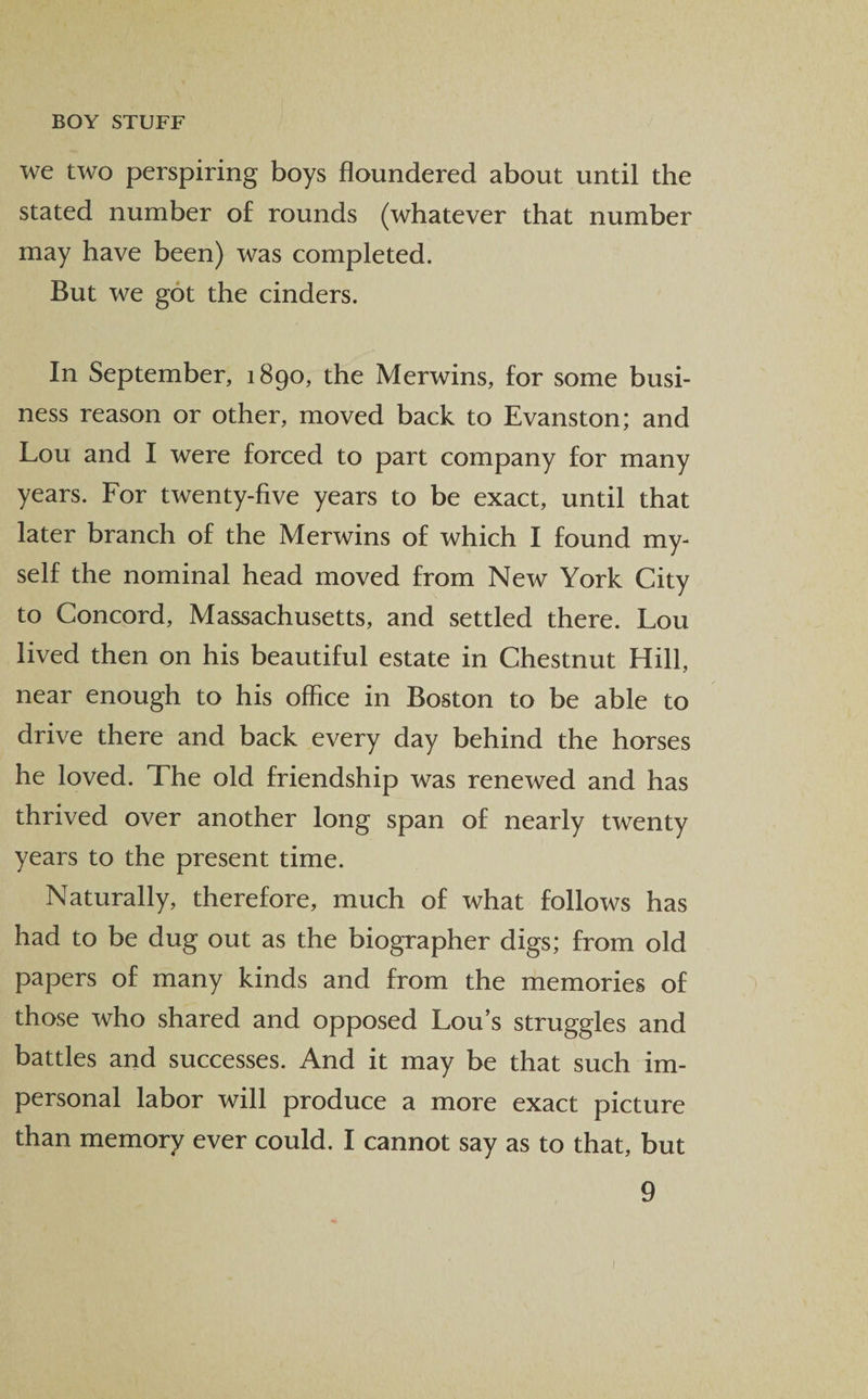 we two perspiring boys floundered about until the stated number of rounds (whatever that number may have been) was completed. But we got the cinders. In September, 1890, the Merwins, for some busi¬ ness reason or other, moved back to Evanston; and Lou and I were forced to part company for many years. For twenty-live years to be exact, until that later branch of the Merwins of which I found my¬ self the nominal head moved from New York City to Concord, Massachusetts, and settled there. Lou lived then on his beautiful estate in Chestnut Hill, near enough to his office in Boston to be able to drive there and back every day behind the horses he loved. The old friendship was renewed and has thrived over another long span of nearly twenty years to the present time. Naturally, therefore, much of what follows has had to be dug out as the biographer digs; from old papers of many kinds and from the memories of those who shared and opposed Lou’s struggles and battles and successes. And it may be that such im¬ personal labor will produce a more exact picture than memory ever could. I cannot say as to that, but