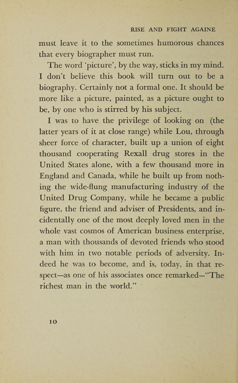 must leave it to the sometimes humorous chances that every biographer must run. The word ‘picture’, by the way, sticks in my mind. I don’t believe this book will turn out to be a biography. Certainly not a formal one. It should be more like a picture, painted, as a picture ought to be, by one who is stirred by his subject. I was to have the privilege of looking on (the latter years of it at close range) while Lou, through sheer force of character, built up a union of eight thousand cooperating Rexall drug stores in the United States alone, with a few thousand more in England and Canada, while he built up from noth¬ ing the wide-flung manufacturing industry of the United Drug Company, while he became a public figure, the friend and adviser of Presidents, and in¬ cidentally one of the most deeply loved men in the whole vast cosmos of American business enterprise, a man with thousands of devoted friends who stood with him in two notable periods of adversity. In¬ deed he was to become, and is, today, in that re~ spect—as one of his associates once remarked—“The richest man in the world.”