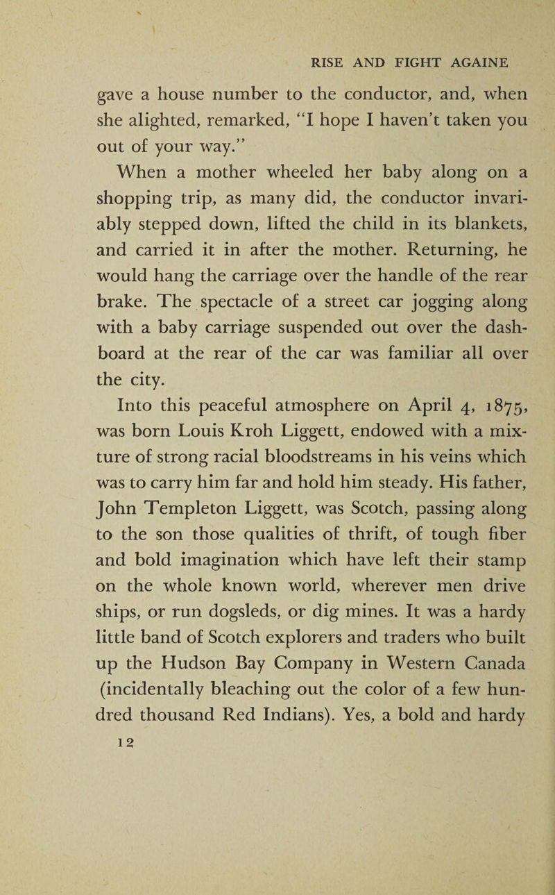 gave a house number to the conductor, and, when she alighted, remarked, “I hope I haven’t taken you out of your way.” When a mother wheeled her baby along on a shopping trip, as many did, the conductor invari¬ ably stepped down, lifted the child in its blankets, and carried it in after the mother. Returning, he would hang the carriage over the handle of the rear brake. The spectacle of a street car jogging along with a baby carriage suspended out over the dash¬ board at the rear of the car was familiar all over the city. Into this peaceful atmosphere on April 4, 1875, was born Louis Kroh Liggett, endowed with a mix¬ ture of strong racial bloodstreams in his veins which was to carry him far and hold him steady. His father, John Templeton Liggett, was Scotch, passing along to the son those qualities of thrift, of tough fiber and bold imagination which have left their stamp on the whole known world, wherever men drive ships, or run dogsleds, or dig mines. It was a hardy little band of Scotch explorers and traders who built up the Hudson Bay Company in Western Canada (incidentally bleaching out the color of a few hun¬ dred thousand Red Indians). Yes, a bold and hardy