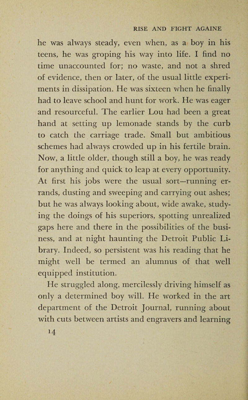 he was always steady, even when, as a boy in his teens, he was groping his way into life. I find no time unaccounted for; no waste, and not a shred of evidence, then or later, of the usual little experi¬ ments in dissipation. He was sixteen when he finally had to leave school and hunt for work. He was eager and resourceful. The earlier Lou had been a great hand at setting up lemonade stands by the curb to catch the carriage trade. Small but ambitious schemes had always crowded up in his fertile brain. Now, a little older, though still a boy, he was ready for anything and quick to leap at every opportunity. At first his jobs were the usual sort—running er¬ rands, dusting and sweeping and carrying out ashes; but he was always looking about, wide awake, study¬ ing the doings of his superiors, spotting unrealized gaps here and there in the possibilities of the busi¬ ness, and at night haunting the Detroit Public Li¬ brary. Indeed, so persistent was his reading that he might well be termed an alumnus of that well equipped institution. He struggled along, mercilessly driving himself as only a determined boy will. He worked in the art department of the Detroit Journal, running about with cuts between artists and engravers and learning