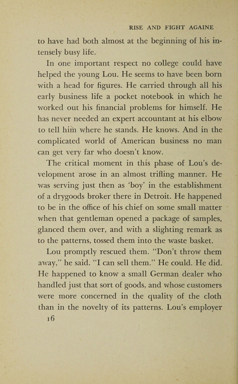 to have had both almost at the beginning of his in¬ tensely busy life. In one important respect no college could have helped the young Lou. He seems to have been born with a head for figures. He carried through all his early business life a pocket notebook in which he worked out his financial problems for himself. He has never needed an expert accountant at his elbow to tell him where he stands. He knows. And in the complicated world of American business no man can get very far who doesn’t know. The critical moment in this phase of Lou’s de¬ velopment arose in an almost trifling manner. He was serving just then as ‘boy’ in the establishment of a drygoods broker there in Detroit. He happened to be in the office of his chief on some small matter when that gentleman opened a package of samples, glanced them over, and with a slighting remark as to the patterns, tossed them into the waste basket. Lou promptly rescued them. “Don’t throw them away,” he said. “I can sell them.” He could. He did. He happened to know a small German dealer who handled just that sort of goods, and whose customers were more concerned in the quality of the cloth than in the novelty of its patterns. Lou’s employer