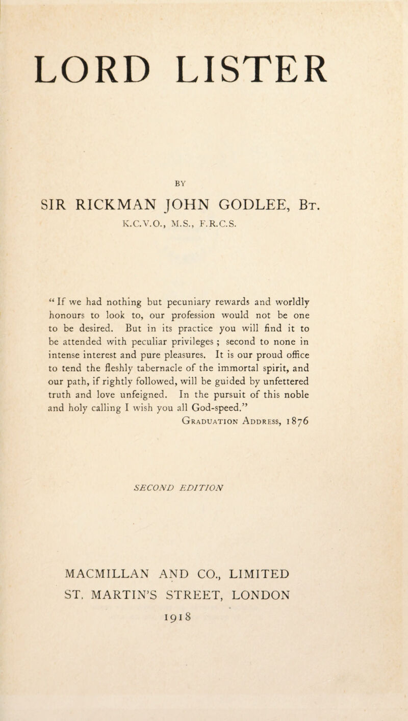 BY SIR RICKMAN JOHN GODLEE, Bt. K.C.V.O., M.S,, F.R.C.S. If we had nothing but pecuniary rewards and worldly honours to look to, our profession would not be one to be desired. But in its practice you will find it to be attended with peculiar privileges ; second to none in intense interest and pure pleasures. It is our proud office to tend the fleshly tabernacle of the immortal spirit, and our path, if rightly followed, will be guided by unfettered truth and love unfeigned. In the pursuit of this noble and holy calling I wish you all God-speed.” Graduation Address, 1876 SECOND EDITION MACMILLAN AND CO., LIMITED ST. MARTIN’S STREET, LONDON 1918