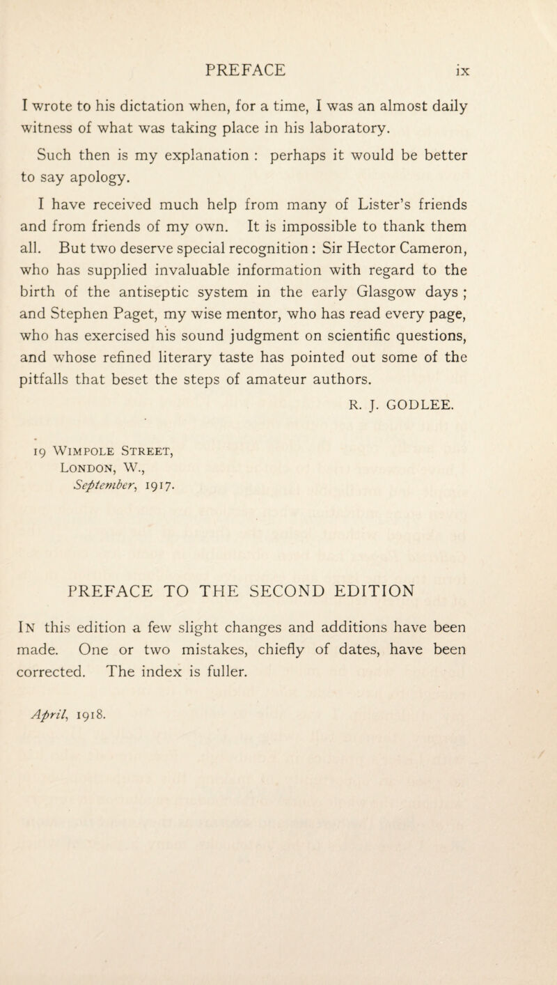 I wrote to his dictation when, for a time, I was an almost daily witness of what was taking place in his laboratory. Such then is my explanation : perhaps it would be better to say apology. I have received much help from many of Lister’s friends and from friends of my own. It is impossible to thank them all. But two deserve special recognition : Sir Hector Cameron, who has supplied invaluable information with regard to the birth of the antiseptic system in the early Glasgow days ; and Stephen Paget, my wise mentor, who has read every page, who has exercised his sound judgment on scientific questions, and whose refined literary taste has pointed out some of the pitfalls that beset the steps of amateur authors. R. J. GODLEE. 19 WiMPOLE Street, London, W., September^ 1917- PREFACE TO THE SECOND EDITION In this edition a few slight changes and additions have been made. One or two mistakes, chiefly of dates, have been corrected. The index is fuller. Aprils 1918.