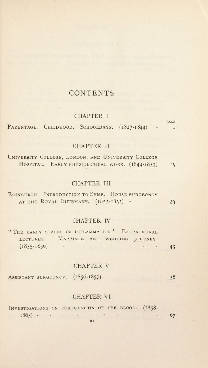 CONTENTS CHAPTER I PAGE Parentage. Childhood. Schooldays. (1827-1844) - i CHAPTER II University College, London, and University College Hospital. Early physiological work. (1844-1853) 15 CHAPTER III Edinburgh. Introduction to Syme. House surgeoncy AT THE Royal Infirmary. (1853-1855) - - - 29 CHAPTER IV “ The EARLY STAGES OF INFLAMMATION.” EXTRA MURAL LECTURES. (1855-1856)- M.ARRIAGE and WEDDING JOURNEY. .43 CHAPTER V Assistant surgeoncy. (1856-1857).58 CHAPTER VI Investigations on coagulation of the blood. (1858- 1863) - 67