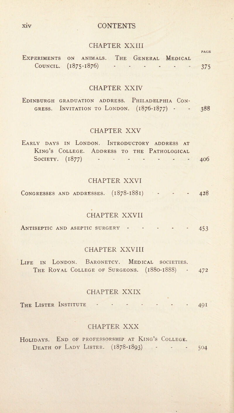 CHAPTER XXHI PAGE Experiments on animals. The General Medical Council. (1875-1876).- 375 CHAPTER XXIV Edinburgh graduation address. Philadelphia Con¬ gress. Invitation to London. (1876-1877) - - 388 CHAPTER XXV Early days in London. Introductory address at King’s College. Address to the Pathological Society. (1877).406 CHAPTER XXVI Congresses and addresses. (1878-1881) - - - 428 CHAPTER XXVH Antiseptic and aseptic surgery.453 CHAPTER XXVIII Life in London. Baronetcy. Medical societies. The Royal College of Surgeons. (1880-1888) - 472 CHAPTER XXIX The Lister Institute.491 CHAPTER XXX Holidays. End of professorship at King’s College. Death of Lady Lister. (1878-1893) 504