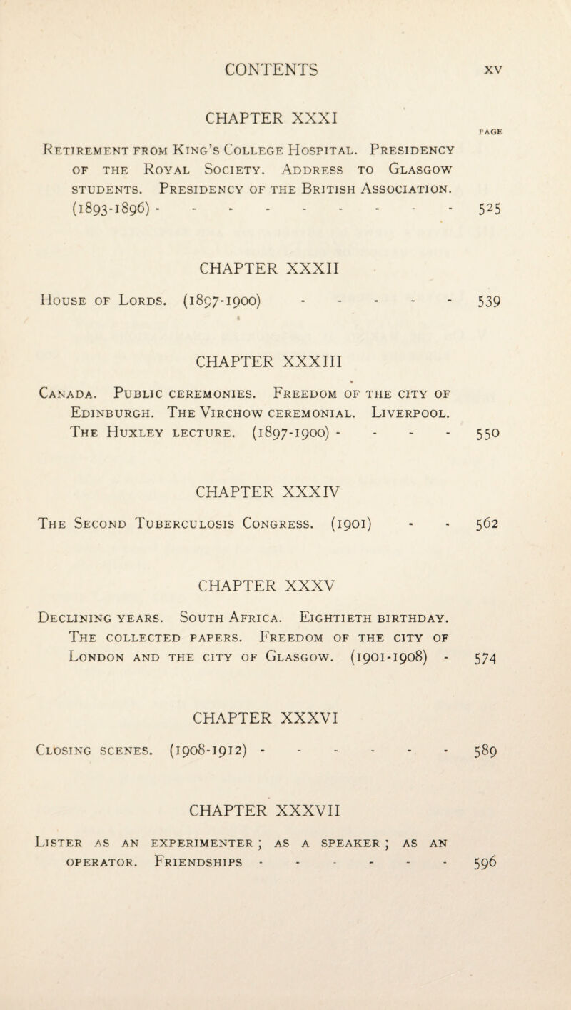 CHAPTER XXXI Retirement from King’s College Hospital. Presidency OF THE Royal Society. Address to Glasgow STUDENTS. Presidency of the British Association. (1893-1896) . CHAPTER XXXII House of Lords. (1897-1900) CHAPTER XXXIII Canada. Public ceremonies. Freedom of the city of Edinburgh. The Virchow ceremonial. Liverpool. The Huxley lecture. (1897-1900) - - - - CHAPTER XXXIV The Second Tuberculosis Congress. (1901) CHAPTER XXXV Declining years. South Africa. Eightieth birthday. The collected papers. Freedom of the city of London and the city of Glasgow. (1901-1908) - CHAPTER XXXVI Closing scenes. (1908-1912) - CHAPTER XXXVII Lister as an experimenter ; as a speaker ; as an OPERATOR. Friendships. PAGE 525 539 550 562 574 589 596