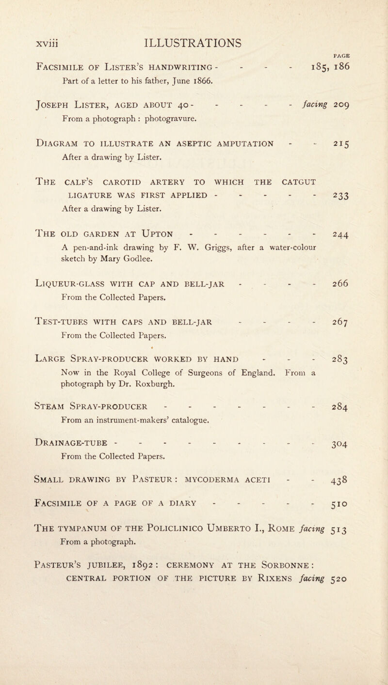 PAGE Facsimile of Lister’s handwriting- - - - 185, 186 Part of a letter to his father, June 1866. Joseph Lister, aged about 40- - - - - facing 209 From a photograph : photogravure. Diagram to illustrate an aseptic amputation - - 215 After a drawing by Lister. The calf’s carotid artery to which the catgut LIGATURE WAS FIRST APPLIED.233 After a drawing by Lister. The old garden at Upton - - - - - - 244 A pen-and-ink drawing by F. W. Griggs, after a water-colour sketch by Mary Godlee. Liqueur-glass with cap and bell-jar - - - - 266 From the Collected Papers. Test-tubes with caps and bell-jar - - - - 267 From the Collected Papers. Large Spray-producer worked by hand - - - 283 Now' in the Royal College of Surgeons of England. From a photograph by Dr. Roxburgh. Steam Spray-producer ------- 284 From an instrument-makers’ catalogue. Drainage-tube.. _ _ ^04 From the Collected Papers. Small drawing by Pasteur : mycoderma aceti - - 438 Facsimile of a page of a diary - - - - - 510 The tympanum of the Policlinico Umberto L, Rome facing 513 From a photograph. Pasteur’s jubilee, 1892: ceremony at the Sorbonne: CENTRAL PORTION OF THE PICTURE BY RlXENS facing 520