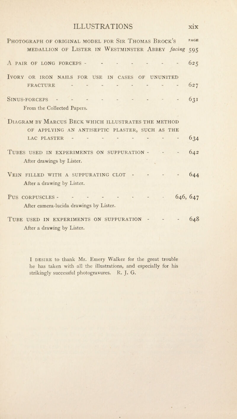 Photograph of original model for Sir Thomas Brock’s MEDALLION OF LiSTER IN WESTMINSTER AbBEY facing 595 A PAIR OF LONG FORCEPS - - - - - - - 625 Ivory or iron nails for use in cases of ununited FRACTURE - - - - - - - - 627 Sinus-forceps - - - - - - - - - 631 From the Collected Papers. Diagram by Marcus Beck which illustrates the method OF APPLYING AN ANTISEPTIC PLASTER, SUCH AS THE LAC PLASTER - -.- 634 Tubes used in experiments on suppuration - - - 642 After drawings by Lister. Vein filled with a suppurating clot - - - - 644 After a drawing by Lister. Pus CORPUSCLES -.- - 646, 647 After camera-lucida drawings by Lister. Tube used in experiments on suppuration - - - 648 After a drawing by Lister. I DESIRE to thank Mr. Emery Walker for the great trouble he has taken with all the illustrations, and especially for his strikingly successful photogravures. R. J. G.