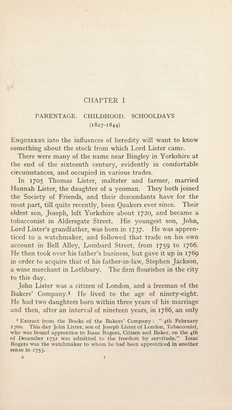 PARENTAGE. CHILDHOOD. SCHOOLDAYS (1827-1844) Enquirers into the influences of heredity will want to know something about the stock from which Lord Lister came. There were many of the name near Bingley in Yorkshire at the end of the sixteenth century, evidently in comfortable circumstances, and occupied in various trades. In 1705 Thomas Lister, maltster and farmer, married Hannah Lister, the daughter of a yeoman. They both joined the Society of Friends, and their descendants have for the most part, till quite recently, been Quakers ever since. Their eldest son, Joseph, left Yorkshire about 1720, and became a tobacconist in Aldersgate Street. His youngest son, John, Lord Lister’s grandfather, was born in 1737. He was appren¬ ticed to a watchmaker, and followed that trade on his own account in Bell Alley, Lombard Street, from 1759 to 1766. He then took over his father’s business, but gave it up in 17^9 in order to acquire that of his father-in-law, Stephen Jackson, a wine merchant in Lothbury. The firm flourishes in the city to this day. John Lister was a citizen of London, and a freeman of the Bakers’ Company.^ He lived to the age of ninety-eight. He had two daughters born within three years of his marriage and then, after an interval of nineteen years, in 1786, an only ^ Extract from the Books of the Bakers’ Company : “ 4th February 1760. This day John Lister, son of Joseph Lister of London, Tobacconist, who was bound apprentice to Isaac Rogers, Citizen and Baker, on the 4th of December 1752 was admitted to the freedom by servitude.” Isaac Rogers was the watchmaker to whom he had been apprenticed in another sense in 1753. A 1