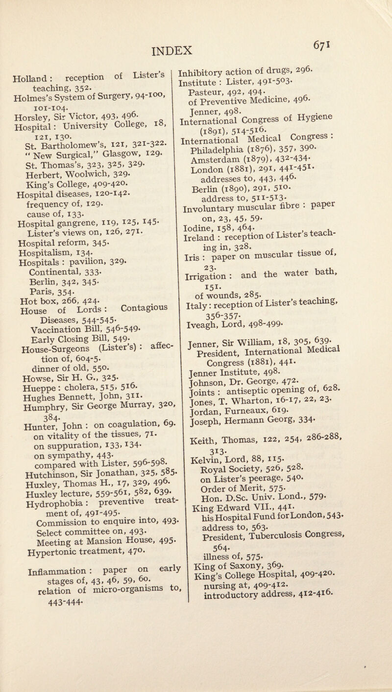 Holland: reception of Lister’s teaching, 352. Holmes’s System of Surgery, 94-100, 101-104. Horsley, Sir Victor, 493. 496. Hospital: University College, 10, 121, 130. St. Bartholomew’s, 121, 321-322. “ New Surgical,” Glasgow, 129. St. Thomas’s, 323, 325, 329. Herbert, Woolwich, 329. King’s College, 409-420. Hospital diseases, 120-142. frequency of, 129. cause of, 133. Hospital gangrene, ii9> 145* Lister’s views on, 126, 271* Hospital reform, 345* Hospitalism, 134. Hospitals : pavilion, 329. Continental, 333. Berlin, 342, 345. Paris, 354. Hot box, 266, 424. House of Lords: Contagious Diseases, 544545* Vaccination Bill, 546-549« Inhibitory action of drugs, 296. Institute : Lister, 491-503* Pasteur, 492, 494*, of Preventive Medicine, 496. International Congress of Hygiene International Medical Congress : Philadelphia (1876), 357> 390. Amsterdam (1879), 432-434* London (1881), 291, 44i-45i* Berlin (1890), 291, 5io* address to, 511-513* Involuntary muscular fibre . pape on, 23, 45. 59- Iodine, 158, 464. ^ Ireland : reception of Lister s teach¬ ing in, 328. , Iris : paper on muscular tissue ot. Irrigation : and the water bath, 151* of wounds, 285. Italy: reception of Lister s teaching 356-357* Iveagh, Lord, 498-499* Early Closing Bill, 549. House-Surgeons (Lister’s) : aflec- tion of, 604-5. dinner of old, 55®* Howse, Sir H. G., 325. Hueppe : cholera, 515* 5^6. Hughes Bennett, John, 3^^* Humphry, Sir George Murray, 320, 3^4 Hun4r.* John : on coagulation, 69. on vitality of the tissues, 71. on suppuration, I33> ^34* on sympathy, 443* compared with Lister, 596-59°* Hutchinson, Sir Jonathan, 325, 585* Huxley, Thomas H., 17, 329^ 496. Huxley lecture, 559-561, 582, 639* Hydrophobia: preventive treat¬ ment of, 49T-495* Commission to enquire into, 493* Select committee on, 493* Meeting at Mansion House, 495. Hypertonic treatment, 470. Inflammation : paper on early stages of, 43, 46, 59, 60. relation of micro-organisms to, 443-444* aner. Sir William, 18, 305> 63?* President, International Medical Congress (1881), 441. nner Institute, 498. hnson, Dr. George, 472. - q ints : antiseptic opening of, 020. nes, T. Wharton, 16-17, 22, 23. irdan, Furneaux, 619. ‘LTz-vf-rr-^onn Keith, Thomas, 122, 254, 286-288, 313* Kelvin, Lord, 88, 115- Royal Society, 526, 528. on Lister’s peerage, 540- Order of Merit, 575* Hon. D.Sc. Univ. Lond., 579- King Edward VII., 441* his Hospital Fund for London, 543. address to, 563. President, Tuberculosis Congress, 564- illness of, 575* King of Saxony, 369* King’s College Hospital, 409-420. nursing at, 409-412. introductory address, 412-416.