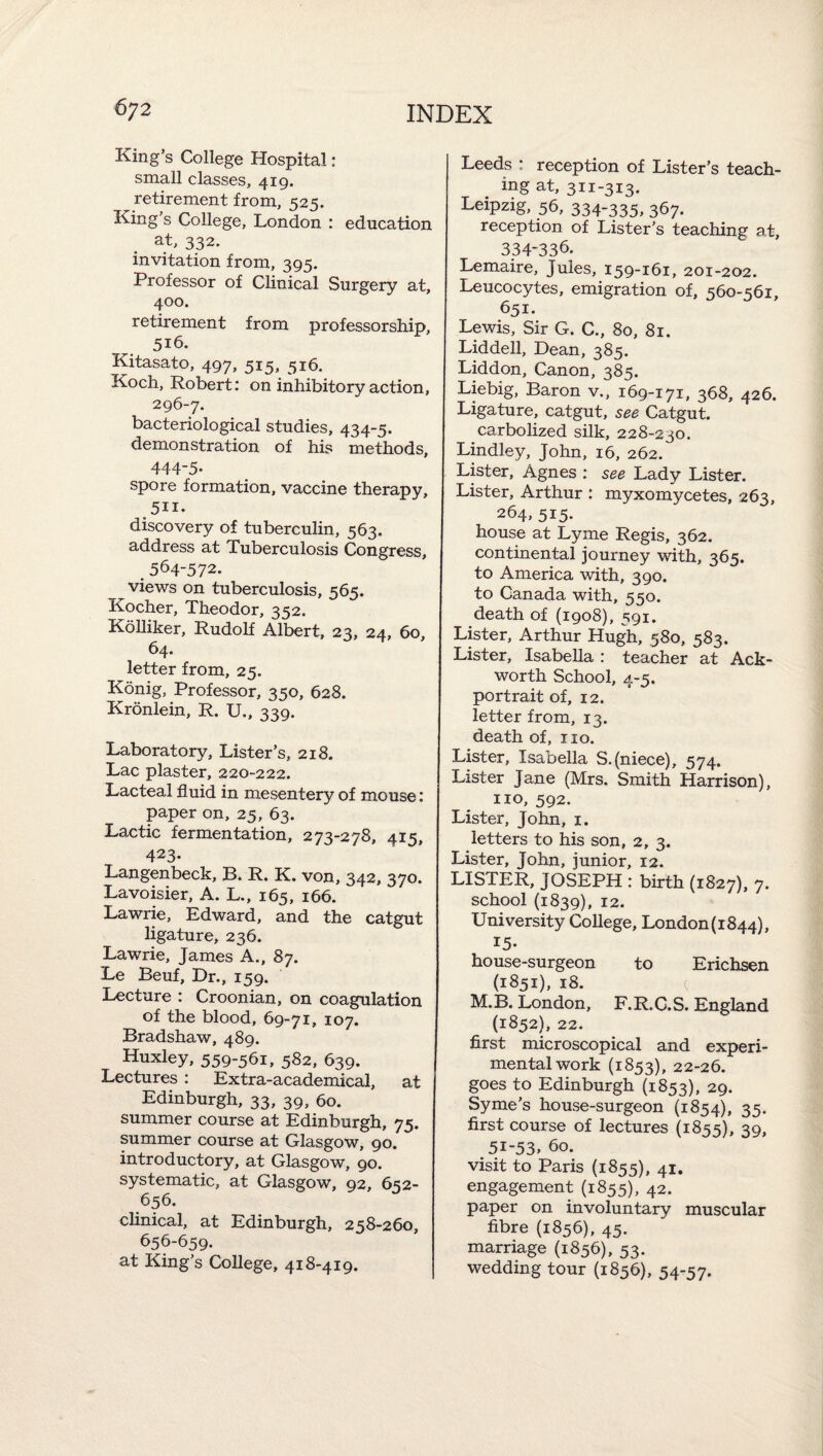 King’s College Hospital: small classes, 419. retirement from, 525. King s College, London : education at, 332. invitation from, 395. Professor of Clinical Surgery at, 400. retirement from professorship, 516. IKitasato, 497> 5^5» 5^^* Koch, Robert: on inhibitory action, 296-7. bacteriological studies, 434-5. demonstration of his methods, 444-5- spore formation, vaccine therapy, 511. discovery of tuberculin, 563. address at Tuberculosis Congress, _ 564-572. views on tuberculosis, 565. Kocher, Theodor, 352. KoUiker, Rudolf Albert, 23, 24, 60, 64. letter from, 25. Konig, Professor, 350, 628. Kronlein, R. U., 339. Laboratory, Lister’s, 218. Lac plaster, 220-222. Lacteal fluid in mesentery of mouse: paper on, 25, 63. Lactic fermentation, 273-278, 415, 423. Langenbeck, B* R. K. von, 342, 370. Lavoisier, A. L., 165, 166. Lawrie, Edward, and the catgut ligature, 236. Lawrie, James A., 87. Le Beuf, Dr., 159. Lecture : Croonian, on coagulation of the blood, 69-71, 107. Bradshaw, 489. Huxley, 559-561, 582, 639. Lectures : Extra-academical, at Edinburgh, 33, 39, 60. summer course at Edinburgh, 75. summer course at Glasgow, 90. introductory, at Glasgow, 90. systematic, at Glasgow, 92, 652- 656. chnical, at Edinburgh, 258-260, 656-659. at King’s College, 418-419. Leeds : reception of Lister’s teach¬ ing at, 311-313. Leipzig, 56, 334-335, 367. reception of Lister’s teaching at, 334-336. Lemaire, Jules, 159-161, 201-202. Leucocytes, emigration of, 560-561, 651. Lewis, Sir G. C., 80, 81. Liddell, Dean, 385. Liddon, Canon, 385. Liebig, Baron v., 169-171, 368, 426. Ligature, catgut, see Catgut. carbolized silk, 228-230. Lindley, John, 16, 262. Lister, Agnes : see Lady Lister. Lister, Arthur : myxom'ycetes, 263, 264, 515. house at Lyme Regis, 362. continental journey with, 365. to America with, 390. to Canada with, 550. death of (1908), 591. Lister, Arthur Hugh, 580, 583. Lister, Isabella : teacher at Ack- worth School, 4-5. portrait of, 12. letter from, 13. death of, no. Lister, Isabella S.(niece), 574. Lister Jane (Mrs. Smith Harrison), no, 592. Lister, John, i. letters to his son, 2, 3. Lister, John, junior, 12. LISTER, JOSEPH : birth (1827), 7. school {1839), 12. University College, London(i844), 15. house-surgeon to Erichsen (1851), 18. ^ M.B. London, F.R.C.S. England (1852), 22. first microscopical and experi¬ mental work (1853), 22-26. goes to Edinburgh (1853), 29. Syme’s house-surgeon (1854), 35. first course of lectures {1855), 39, 51-53. 60. visit to Paris {1855), 41, engagement (1855), 42. paper on involuntary muscular fibre (1856), 45. marriage (1856), 53. wedding tour (1856), 54-57.
