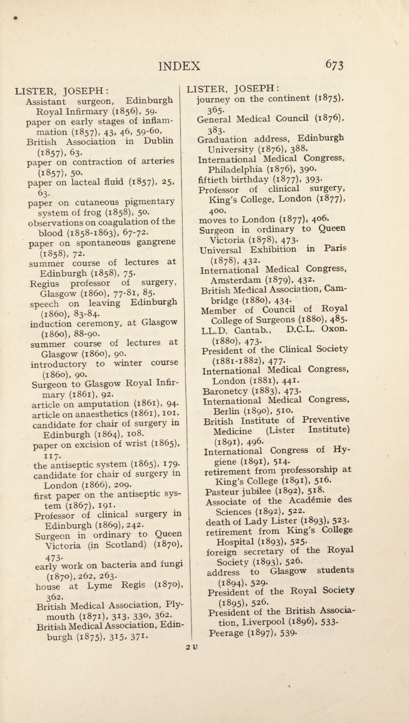 LISTER, JOSEPH: Assistant surgeon, Edinburgh Royal Infirmary {1856), 59. paper on early stages of inflam¬ mation (1857), 43, 46, 59'6o. British Association in Dubliti (1857), 63. paper on contraction of arteries (1857). 50- paper on lacteal fluid (1857), 25, 63. paper on cutaneous pigmentary system of frog (1858), 50. observations on coagulation of the blood (1858-1863), 67-72. paper on spontaneous gangrene (1858), 72. summer course of lectures at Edinburgh (1858), 75. Regius professor of surgery, Glasgow (i860), 77-81, 85. speech on leaving Edinburgh (i860), 83-84. induction ceremony, at Glasgow (i860), 88-90. summer course of lectures at Glasgow (i860), 90. introductory to winter course (i860), 90. Surgeon to Glasgow Royal Infir¬ mary (1861), 92. article on amputation (1861), 94. article on anaesthetics (1861), loi. candidate for chair of surgery in Edinburgh (1864), 108. paper on excision of wrist (1865), 117. the antiseptic system (1865), 179- candidate for chair of surgery in London (1866), 209. first paper on the antiseptic sys¬ tem (1867), 191- Professor of clinical surgery in Edinburgh (1869), 242. Surgeon in ordinary to Queen Victoria (in Scotland) (1870), 473- early work on bacteria and fungi (1870), 262, 263. house at Lyme Regis (1870), 362. British Medical Association, Ply¬ mouth (1871), 313* 33o> 362. British Medical Association, Edin¬ burgh (1875), 315^ 371- LISTER, JOSEPH: journey on the continent (i875)> 365- General Medical Council (1876), 383- Graduation address, Edinburgh University (1876), 388. International Medical Congress, Philadelphia (1876), 390. fiftieth birthday (1877), 393- Professor of clinical surgery, King's College, London (1877), 400. moves to London (1877), 406. Surgeon in ordinary to Queen Victoria (1878), 473. Universal Exhibition in Paris (1878), 432. _ International Medical Congress, Amsterdam (1879), 432. British Medical Association, Cam¬ bridge (1880), 434. Member of Council of Royal College of Surgeons {1880), 485. LL.D. Cantab., D.C.L. Oxon. (1880), 473. President of the Clinical Society (1881-1882), 477. International Medical Congress, London (1881), 441* Baronetcy (1883), 473. International Medical Congress, Berlin (1890), 510. British Institute of Preventive Medicine (Lister Institute) (1891), 496. International Congress of Hy¬ giene (1891), 514. retirement from professorship at King's CoUege (1891), 516. Pasteur jubilee (1892), 5j8. Associate of the Academic des Sciences (1892), 522. death of Lady Lister (1893), 523. retirement from King's College Hospital (1893), 525- foreign secretary of the Royal Society (1893), 526- address to Glasgow students (1894). 529- o • ^ President of the Royal Society (1895). 526. President of the British Associa¬ tion, Liverpool (1896), 533. Peerage (1897), 539-
