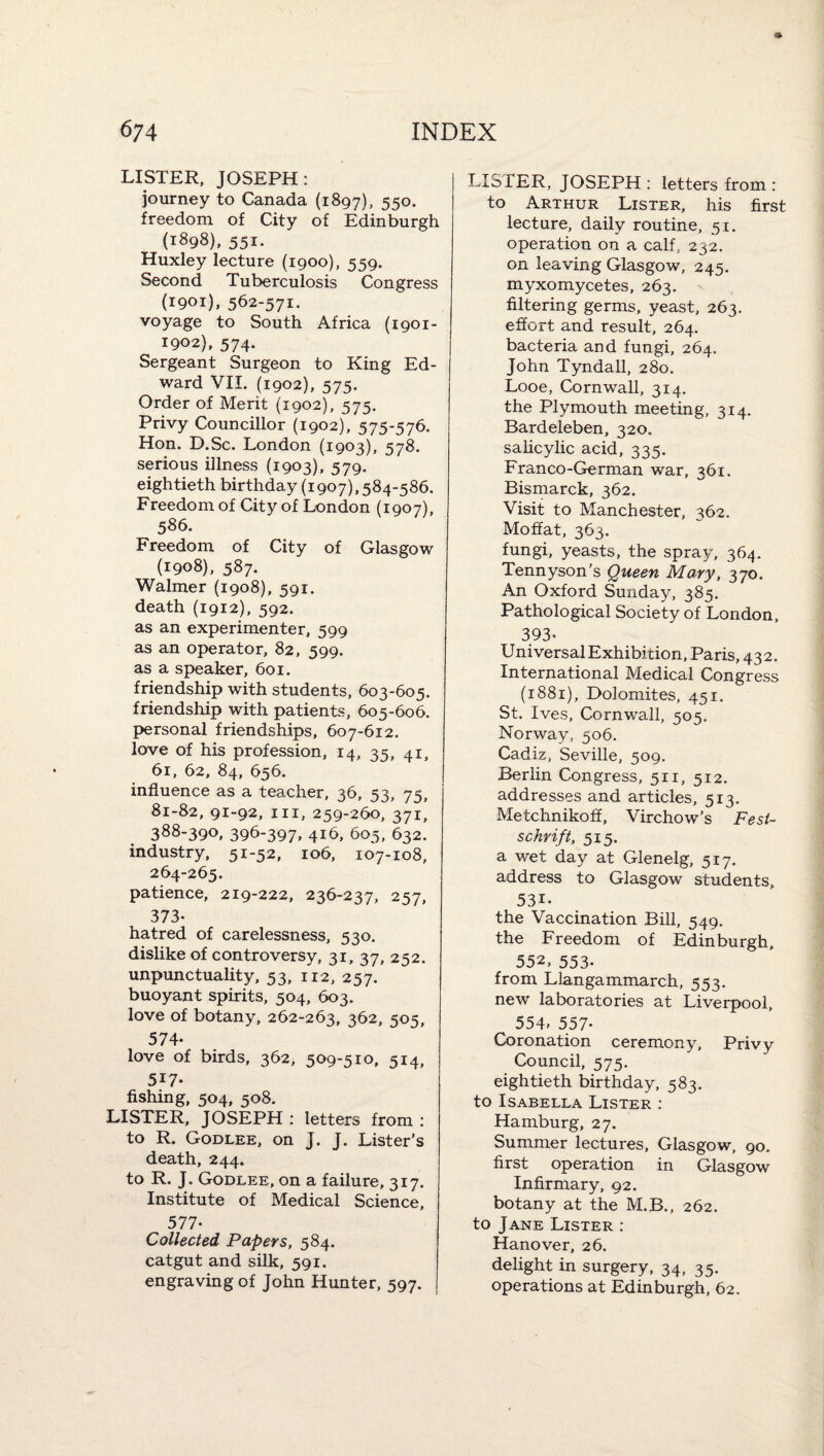 LISTER. JOSEPH: journey to Canada (1897), 550. freedom of City of Edinburgh (1898), 551. Huxley lecture (1900), 559. Second Tuberculosis Congress (1901). 562-571. voyage to South Africa (1901- 1902), 574. Sergeant Surgeon to King Ed¬ ward VII. (1902), 575. Order of Merit (1902), 575. Privy Councillor (1902), 575-576. Hon. D.Sc. London {1903), 578. serious illness (1903), 579. eightieth birthday (1907), 584-586. Freedom of City of London (1907), 586. Freedom of City of Glasgow (1908), 587. Walmer (1908), 591. death (1912), 592. as an experimenter, 599 as an operator, 82, 599. as a speaker, 601. friendship with students, 603-605. friendship with patients, 605-606. personal friendships, 607-612. love of his profession, 14, 35, 41, 61, 62, 84, 656. influence as a teacher, 36, 53, 75, 81-82, 91-92, III, 259-260, 371, 388-390, 396-397, 416, 605, 632. industry. 51-52, 106, 107-108, 264-265. patience, 219-222, 236-237, 257, 373- hatred of carelessness, 530. dislike of controversy, 31, 37, 252. unpunctuality, 53, 112, 257. buoyant spirits, 504, 603. love of botany, 262-263, 362, 505, 574- love of birds, 362, 509-510, 514, 517- fishing, 504, 508. LISTER. JOSEPH : letters from : to R. Godlee, on J. J. Lister’s death, 244. to R. J. Godlee, on a failure, 317. Institute of Medical Science, 577- Collected Papers, 584. catgut and silk, 591. engraving of John Hunter, 597. LISTER, JOSEPH : letters from : to Arthur Lister, his first lecture, daily routine, 51. operation on a calf, 232. on leaving Glasgow, 245. myxomycetes, 263. filtering germs, yeast, 263. effort and result, 264. bacteria and fungi, 264. John Tyndall, 280. Looe, Cornwall, 314. the Plymouth meeting, 314. Bardeleben, 320. salicylic acid, 335. Fran CO-German war, 361. Bismarck, 362. Visit to Manchester, 362. Moffat, 363. fungi, yeasts, the spray, 364. Tennyson’s Queen Mary, 370. An Oxford Sunday, 385. Pathological Society of London, 393- UniversalExhibition, Paris, 432. International Medical Congress (1881), Dolomites, 451. St. Ives, Cornwall, 505. Norway, 506. Cadiz, Seville, 509, Berlin Congress, 511, 512. addresses and articles, 513. Metchnikoff, Virchow’s Fest~ schrift, 515. a wet day at Glenelg, 517. address to Glasgow students, 531- the Vaccination Bill, 549. the Freedom of Edinburgh, 552, 553- from Llangammarch, 553. new laboratories at Liverpool, 554. 557- Coronation ceremony. Privy Council, 575. eightieth birthday, 583. to Isabella Lister : Hamburg, 27. Summer lectures, Glasgow, 90. first operation in Glasgow Infirmary, 92. botany at the M.B., 262. to Jane Lister : Hanover, 26. delight in surgery, 34, 35. operations at Edinburgh, 62.
