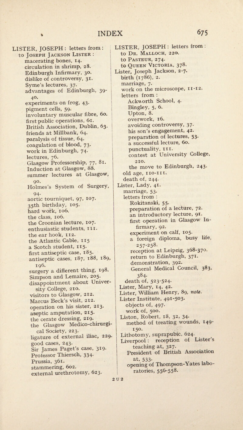 LISTER, JOSEPH ; letters from : to Joseph Jackson Lister : macerating bones, 14. circulation in shrimp, 28. Edinburgh Infirmary, 30. dislike of controversy, 31. Syme’s lectures, 37. advantages of Edinburgh, 39- 40. experiments on frog, 43. pigment cells, 59. involuntary muscular fibre, 60. first public operations, 61. British Association, Dublin, 63. j friends at Millbank, 64. paralysis of tissue, 64. coagulation of blood, 73. i work in Edinburgh, 74. lectures, 76. Glasgow Professorship, 77, 81. Induction at Glasgow, 88. summer lectures at Glasgow, 90. Holmes’s System of Surgery, 94. aortic tourniquet, 97, 107. 35th birthday, 105. hard work, 106. the class, 106. the Croonian lecture, 107. enthusiastic students, iii. the ear hook, 112. the Atlantic Cable, 115 a Scotch student, 115. first antiseptic case, 185. antiseptic cases, 187, 188, 189, 196. surgery a different thing, 198. Simpson and Lemaire, 205. disappointment about Univer¬ sity College, 210. visitors to Glasgow, 212. Marcus Beck’s visit, 212. operation on his sister, 213- aseptic amputation, 215. the cerate dressing, 219- the Glasgow Medico-chirurgi- cal Society, 223. ligature of external iliac, 229- good cases, 243. Sir James Paget’s case, 319- Professor Thiersch, 334* Prussia, 361. stammering, 602. external urethrotomy, 623- LISTER, JOSEPH : letters from : to Dr. Malloch, 220. to Pasteur, 274. to Queen Victoria, 378. Lister, Joseph Jackson, 2-7. birth (1786), 2. marriage, 7. work on the microscope, 11-12. letters from : Ackvorth School, 4. Bingley, 5, 6. Upton, 8. overwork, 16. avoiding controversy, 37. his son’s engagement, 42. preparation of lectures, 53* a successful lecture, 60. punctuality, iii- contest at University College, 210. the move to Edinburgh, 243. old age, iio-iii. death of, 244. Lister, Lady, 41. marriage, 53. letters from : Rokitanski, 55. preparation of a lecture, 72. an introductory lecture, 91- first operation in Glasgow In¬ firmary, 92. experiment on calf, 105. a foreign diploma, busy life, 257-258. reception at Leipzig, 368-370. return to Edinburgh, 371- demonstration, 392. General Medical Council, 383, 384- death of, 523-524- Lister, Mary, 14, 42. Lister, William Henry, 89, note. Lister Institute, 49I-503- objects of, 497- work of, 500. Liston, Robert, 18, 32, 34- method of treating wounds, 149- 150- Lithotomy, suprapubic. 624- Liverpool: reception of Lister’s teaching at, 327. President of British Association at, 533- opening of Thompson-Yates labo¬ ratories, 556-558. 2 u 2