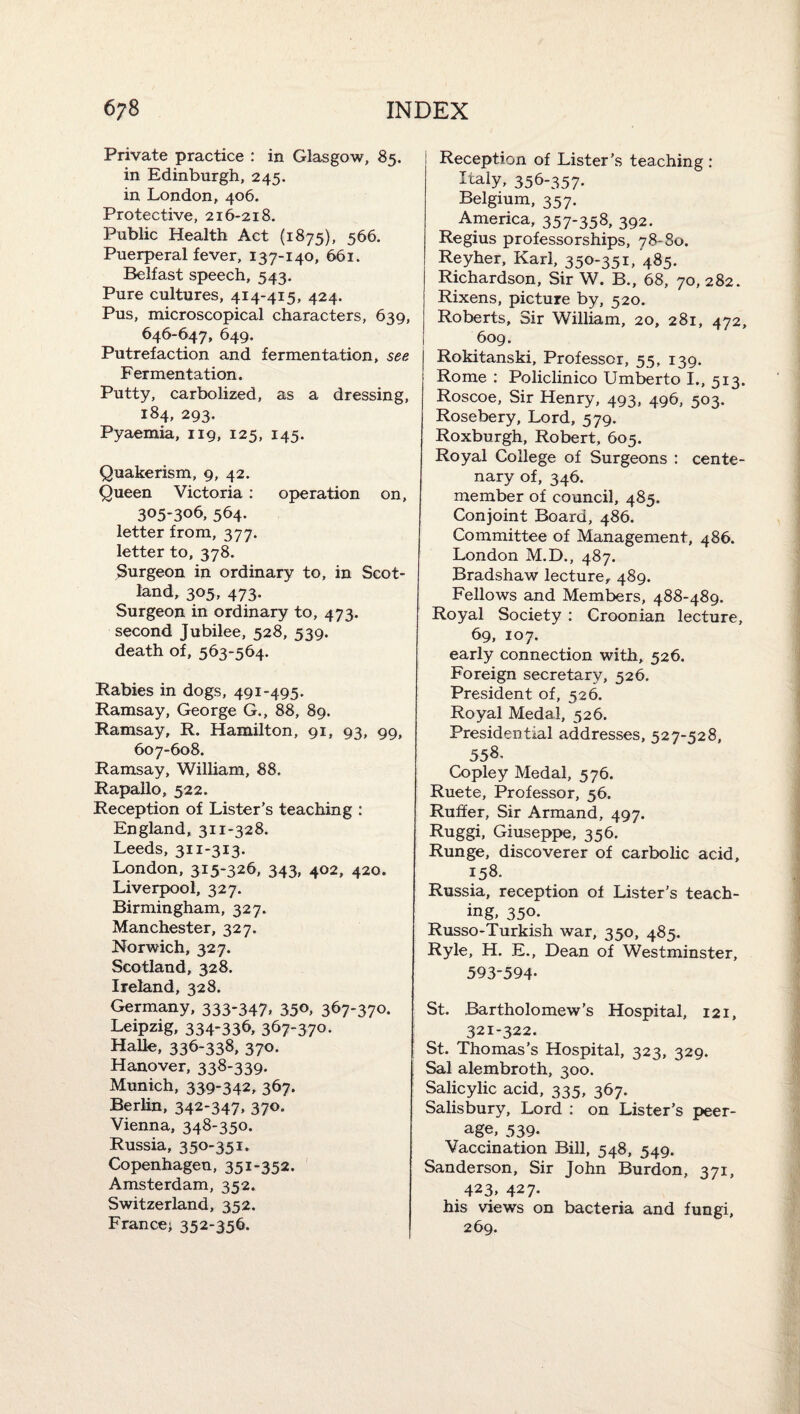 Private practice : in Glasgow, 85. in Edinburgh, 245. in London, 406. Protective, 216-218. Public Health Act (1875), 566. Puerperal fever, 137-140, 661. Belfast speech, 543. Pure cultures, 414-415, 424. Pus, microscopical characters, 639, 646-647, 649. Putrefaction and fermentation, see Fermentation. Putty, carbolized, as a dressing, 184, 293. Pyaemia, 119, 125, 145. Quakerism, 9, 42. Queen Victoria; operation on, 305-306, 564. letter from, 377. letter to, 378. Surgeon in ordinary to, in Scot¬ land, 305, 473. Surgeon in ordinary to, 473. second Jubilee, 528, 539. death of, 563-564. Rabies in dogs, 491-495. Ramsay, George G., 88, 89. Ramsay, R. Hamilton, 91, 93, 99, 607-608. Ramsay, William, 88. Rapallo, 522. Reception of Lister's teaching : England, 311-328. Leeds, 311-313. London, 315-326, 343, 402, 420. Liverpool, 327. Birmingham, 327. Manchester, 327. Norwich, 327. Scotland, 328. Ireland, 328. Germany, 333-347* 35o, 367-370. Leipzig, 334-336, 367-370- Halle, 336-338, 370. Hanover, 338-339. Munich, 339-342, 367. Berlin, 342-347, 370. Vienna, 348-350. Russia, 350-351- Copenhagen, 351-352. Amsterdam, 352, Switzerland, 352. France; 352-356. Reception of Lister’s teaching : Italy, 356-357. Belgium, 357. America, 357*358. 392. Regius professorships, 78-80. Reyher, Karl, 350-351, 485. Richardson, Sir W. B., 68, 70,282. Rixens, picture by, 520. Roberts, Sir William, 20, 281, 472, 609. Rokitanski, Professor, 55, 139. Rome : Policlinico Umberto I., 513. Roscoe, Sir Henry, 493, 496, 503. Rosebery, Lord, 579. Roxburgh, Robert, 605. Royal College of Surgeons : cente¬ nary of, 346. member of council, 485. Conjoint Board, 486. Committee of Management, 486. London M.D., 487. Bradshaw lecture, 489. Fellows and Members, 488-489. Royal Society : Croon ian lecture, 69, 107. early connection with, 526. Foreign secretary, 526. President of, 526. Royal Medal, 526. Presidential addresses, 527-528, 558. Copley Medal, 576. Ruete, Professor, 56. Ruffer, Sir Armand, 497. Ruggi, Giuseppe, 356. Runge, discoverer of carbolic acid, 158. Russia, reception of Lister’s teach¬ ing, 350. Russo-Turkish war, 350, 485. Ryle, H. E., Dean of Westminster, 593-594- St. Bartholomew’s Hospital, 121, 321-322. St. Thomas’s Hospital, 323, 329. Sal alembroth, 300. Salicylic acid, 335, 367. Salisbury, Lord : on Lister’s peer¬ age, 539. Vaccination Bill, 548, 549. Sanderson, Sir John Burdon, 371, 423* 427- his views on bacteria and fungi, 269.