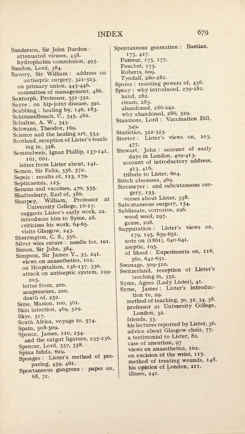 Sanderson, Sir John Bur don : attenuated viruses, 438. hydrophobia commission, 493. Sandon, Lord, 384. Savory, Sir William i address on antiseptic surgery, 321-323. on primary union, 445-446* committee of management, 486. Saxtorph, Professor, 351-352. Sayre : on hip-joint disease, 391* Scabbing : healing by, 146, 183. Schimmelbusch, C., 345, 462. Schultze, A. W., 343. Schwann, Theodor, 169. Science and the healing art, 533* Scotland, reception of Lister s teach¬ ing in, 328. Semmelweis, Ignaz Phillip, I37^4^> 161, 661. letter from Lister about, 141. Semon, Sir Felix, 556, 572. Sepsis : results of, 123, 179. Septicaemia, 125. Serums and vaccines, 470, 535. Shaftesbury, Earl of, 386. Sharpey, William, Professor at University College, 16-17. suggests Lister’s early work, 22. introduces him to Syme, 28. criticizes his work, 64-65. visits Glasgow, 243. Sherrington, C. S., 556. Silver wire suture : needle for, 101. Simon, Sir John, 384. Simpson, Sir James Y., 33, 241. views on anaesthetics, 102. on Hospitalism, 136-137, 33°* attack on antiseptic system, 199- 205. letter from, 200. acupressure, 200. death of, 252. Sims, Marion, 100, 361. Skin infection, 469, 529. Skye, 517* South Africa, voyage to, 574- Spain, 508-509. Spence, James, no, 254. and the catgut ligature, 235-236. Spencer, Lord, 557, 558- Spina bifida, 629. Sponges : Lister’s method of pre¬ paring, 459» 4^1- Spontaneous gangrene : paper on, 68, 72. Spontaneous generation : Bastian, 175. 427- Pastenr, 175, 177. Pouchet, 175. Roberts, 609. Tyndall, 280-282. Spores : resisting powers of, 456. Spray : why introduced, 279-282. hand, 282. steam, 283. abandoned, 286-292. why abandoned, 286, 529. Stanmore, Lord : Vaccination Bill, 549. Statistics, 322-323. Stertor : Lister’s views on, 103, 477. Stewart, John : account of early days in London, 409-413* account of introductory address, 413, 416. tribute to Lister, 604. Stitch abscesses, 469. Stromeyer : and subcutaneous sur¬ gery, 155. . verses about Lister, 338. Subcutaneous surgery, I54* Sublimate, corrosive, 296. wood wool, 297. gauze, 298. Suppuration : Lister’s views on, 179, 195. 639-651. note on (1861), 640-641. aseptic, 195- of blood : Experiments on, 116, 560, 642-651. Swanage, 509-510. Switzerland, reception of Listers teaching in, 352. Syme, Agnes (Lady Lister), 41. Syme, James : Lister’s introduc¬ tion to, 29. method of teaching, 30, 32, 34> 38- professor at University College, London, 32. friends, 33. his lectures reported by Lister, 36. advice about Glasgow chair, 77- a testimonial to Lister, 82. case of aneurism, 97 views on anaesthetics, 102. on excision of the wrist, 117. method of treating wounds, 148. his opinion of London, 211. illness, 241.