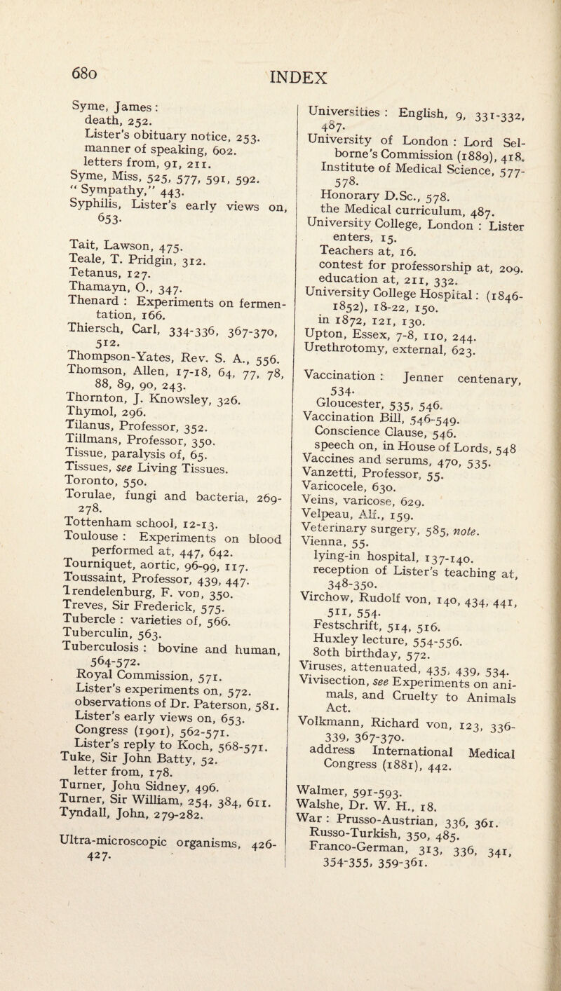 Syme, James: death, 252. Lister's obituary notice, 253. manner of speaking, 602. letters from, 91, 211. Syme, Miss, 525, 577, 591, 592. Sympathy, 443. Syphihs, Lister’s early views on, 653- Tait, Lawson, 475. Teale, T. Pridgin, 312. Tetanus, 127. Thamayn, O., 347. Thenard : Experiments on fermen¬ tation, 166. Thiersch, Carl, 334-336, 367-370, 512. Thompson-Yates, Rev. S. A., 556. Thomson, Allen, 17-18, 64, 77, 78, 88, 89, 90, 243. Thornton, J. Knowsley, 326. Thymol, 296. Tilanus, Professor, 352. Tillmans, Professor, 350. Tissue, paralysis of, 65. Tissues, see Living Tissues. Toronto, 550. Torulae, fungi and bacteria, 269- 278. Tottenham school, 12-13. Toulouse : Experiments on blood performed at, 447, 642. Tourniquet, aortic, 96-99, 117. Toussaint, Professor, 439, 447. Trendelenburg, F. von, 350. Treves, Sir Frederick, 575, Tubercle : varieties of, 566. Tuberculin, 563. Tuberculosis : bovine and human, 564-572. Royal Commission, 571. Lister’s experiments on, 572. observations of Dr. Paterson, 581. Lister’s early views on, 653. Congress (1901), 562-571. Lister’s reply to Koch, 5 68-s 71. Tuke, Sir John Batty, 52. letter from, 178. Turner, John Sidney, 496. Turner, Sir William, 254, 384, 611. Tyndall, John, 279-282. Ultra-microscopic organisms, 426- 427. Universities ; English, 9, 331-332, 4S7. University of London : Lord Sel- borne’s Commission (1889), 418. Institute of Medical Science, 577- 57S. Honorary D.Sc., 578. the Medical curriculum, 487. University College, London : Lister enters, 15. Teachers at, 16. contest for professorship at, 209. education at, 211, 332. University College Hospital; (1846- 1852), 18-22, 150. in 1872, 121, 130. Upton, Essex, 7-8, no, 244. Urethrotomy, external, 623. Vaccination ; Jenner centenary 534- Gloucester, 535, 546. Vaccination Bill, 546-549. Conscience Clause, 546. speech on, in House of Lords, 548 Vaccines and serums, 470, 535. Vanzetti, Professor, 55. Varicocele, 630. Veins, varicose, 629. Velpeau, Alf., 159. Veterinary surgery, 585, note. Vienna, 55. lying-in hospital, 137-140. reception of Lister’s teaching at, 348-350. Virchow, Rudolf von. 140, 434, 441 5ii> 554- Festschrift, 514, 516. Huxley lecture, 554-556. 8oth birthday, 572. VRuses, attenuated, 435, 439, 534. vivisection, see Experiments on ani¬ mals, and Cruelty to Animals Act. Volkmann, Richard von, 123, 336- 339, 367-370. address International Medical Congress (1881), 442. Walmer, 591-593. Walshe, Dr. W. H., 18. War: Prusso-Austrian, 336, 361. Russo-Turkish, 350, 485. * Franco-German, 313, 336, 341, 354-355, 359-361.