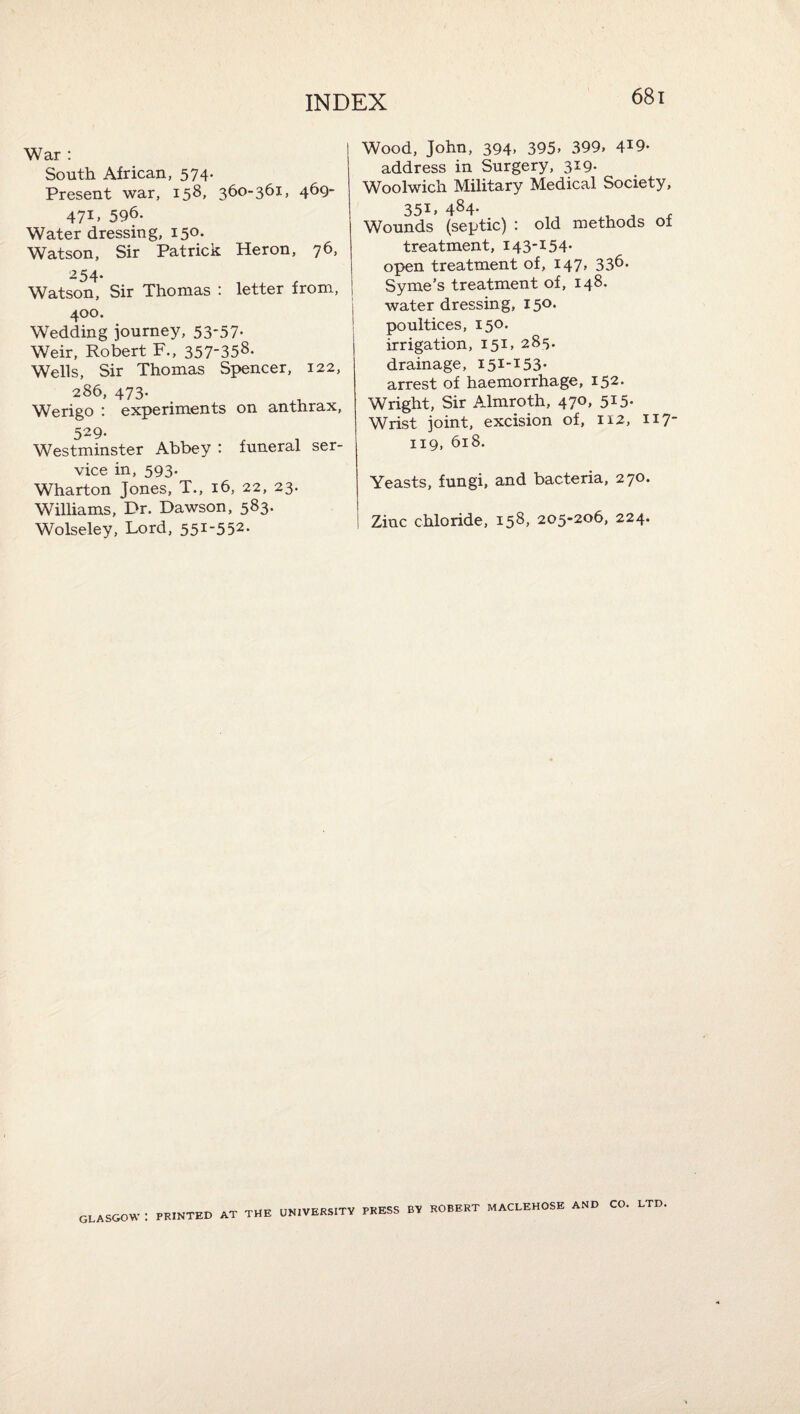 War : South African, 574- Present war, 158, 360-361, 469- 47I> 596. Water dressing, 150. Watson, Sir Patrick Heron, 76, -54- Watson, Sir Thomas : letter from, 400. Wedding journey, 53'57- Weir, Robert F., 357-358. Wells, Sir Thomas Spencer, 122, 286, 473. Werigo : experiments on anthrax, 529- Westminster Abbey : funeral ser¬ vice in, 593. Wharton Jones, T., 16, 22, 23. Williams, Dr. Dawson, 583. Wolseley, Lord, 551-552. Wood, John, 394. 395. 399, 4^9. address in Surgery, 319- Woolwich Military Medical Society, 351, 484. Wounds (septic) : old methods of treatment, 143-154- open treatment of, 147, 336. 0-—4-■••y-ko ■i'-m 4- r\T ‘ water dressing, 150. poultices, 150. irrigation, 151, 285. drainage, 151-153- arrest of haemorrhage, 152. Wright, Sir Almroth, 470, 515. Wrist joint, excision of, 112, 117- 119, 618. Yeasts, fungi, and bacteria, 270. Zinc chloride, 158, 205-206, 224. GLASGOW : PRINTED AT THE UNIVERSITY PRESS BY ROBERT MACLEHOSE AND CO. LTD.