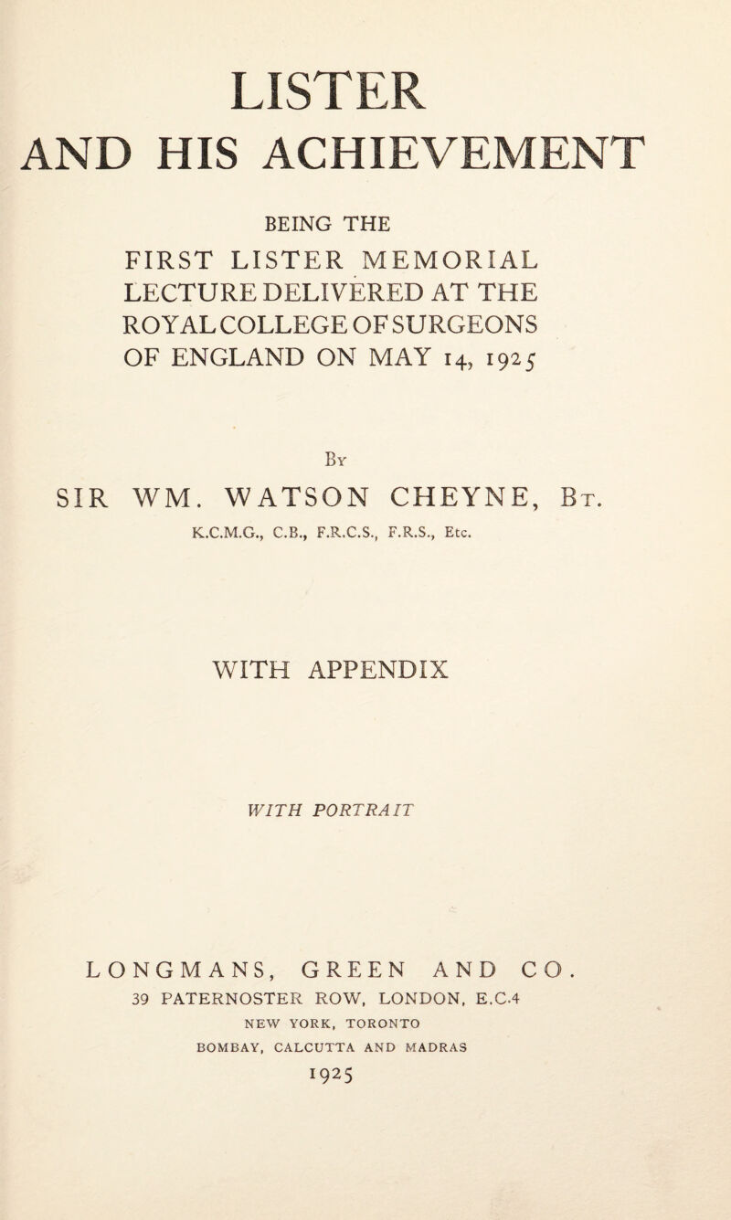 LISTER AND HIS ACHIEVEMENT BEING THE FIRST LISTER MEMORIAL LECTURE DELIVERED AT THE ROYALCOLLEGEOFSURGEONS OF ENGLAND ON MAY 14, 1925 By SIR WM. WATSON CHEYNE, Bt. K.C.M.G., C.B., F.R.C.S., F.R.S., Etc. WITH APPENDIX WITH PORTRAIT LONGMANS, GREEN AND CO. 39 PATERNOSTER ROW, LONDON, E.C-4 NEW YORK, TORONTO BOMBAY, CALCUTTA AND MADRAS 1925